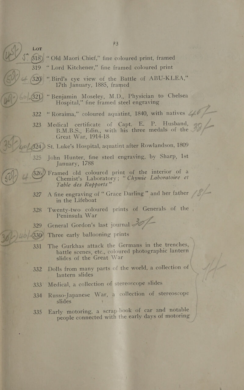  7, A f Ss -3 ce ~ a . Lord Kitchener,” fine framed coloured print 17th January, 1885, framed “Benjamin Moseley, M.D., Physician to Chelsea Hospital,” fine framed steel engraving Medical certificate of Capt. E. P. Husband, B.M.B.S., Edin., with his three medals of the Great War, 1914-18 St. Luke’s Hospital, aquatint after Rowlandson, 1809 John Hunter, fine steel engraving, by Sharp, Ist January, 1788 | 327 328 Chemist’s Laboratory; “ Chymie Laboratoire et Table des Rapports” A fine engraving of “ Grace Darling’ in the Lifeboat Twenty-two coloured prints of Generals of the Peninsula War j as F J ge bd and her father General Gordon’s last journal FDO) Three early ballooning prints The Gurkhas attack the Germans in the trenches, battle scenes, etc., coloured photographic lantern slides of the Great War Dolls from many parts of the world, a collection of \ lantern slides Medical, a collection of stereoscope slides Russo-Japanese War, a collection of stereoscope slides Early motoring, a scrap book of car and notable people connected with the early days of motoring