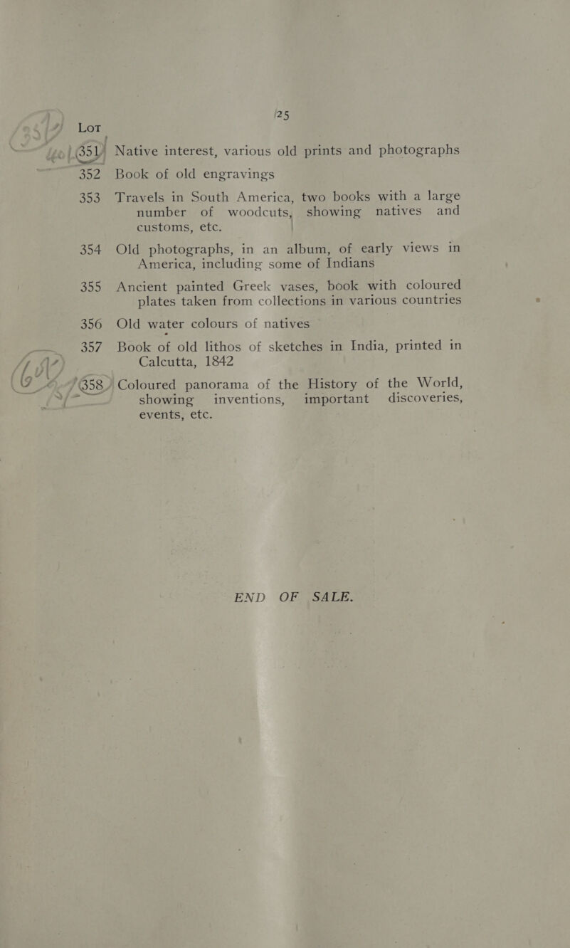 45 Book of old engravings Travels in South America, two books with a large number of woodcuts, showing natives and customs, etc. | Old photographs, in an album, of early views in America, including some of Indians Ancient painted Greek vases, book with coloured plates taken from collections in various countries Old water colours of natives Book of old lithos of sketches in India, printed in Calcutta, 1842 Coloured panorama of the History of the World, showing inventions, important discoveries, events, etc. END OFSSSa2E-