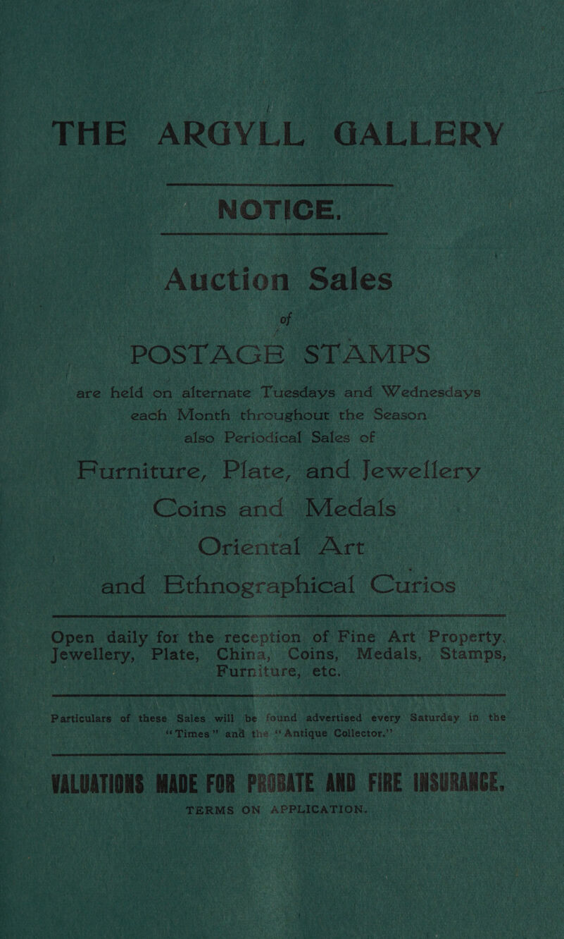 THE ARGYLL GALLERY NOTICE. Auction Sales of | “POSTAGE STAMPS are held. on alternate Tuesdays and Wednesdays each Month throughout the Season also Periodical Sales. of Furniture, Plate, and Jewellery Coins and Medals Oriental Art and Rthnographical Curios | Open daily for the. reception of Fine Art Property, Jewellery, Plate, China, Coins, Medals, Stamps, ) | Furniture,: etc. | Particulars of these Sales will be found advertised every Saturday in the ‘Times ” and the ‘Antique Collector.” VALUATIONS MADE FOR PROBATE AND FIRE INSURANCE. TERMS ON APPLICATION.