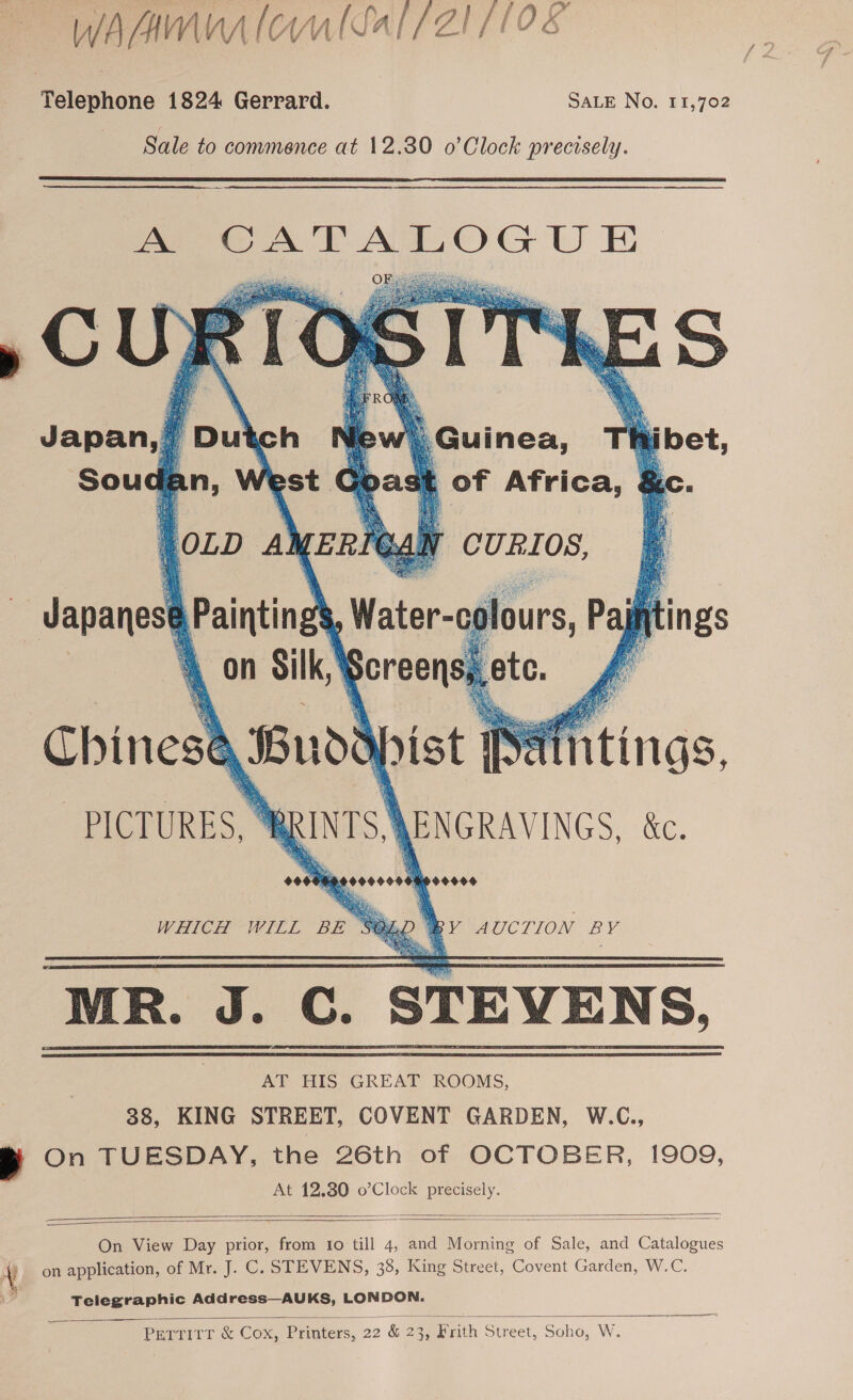 WAM fol Sal/2Z1 (108 Telephone 1824 Gerrard. SALE No. 11,702 Sale to commence at 12.380 o’Clock precisely.      Japan, Du New Guinea, Thibet, , st of Africa, &amp;   we CURIOS,      itings one Buddapist Paintings, PICTURES, wenrs) ENGRAVINGS, &amp;. otereees WHICH WILL an BY AUCTION BY “MR. J. GC. STEVENS. AT HIS GREAT ROOMS, 38, KING STREET, COVENT GARDEN, W.C., e On TUESDAY, the 26th of OCTOBER, 1909, At 12.80 o’Clock precisely.    On View Day prior, from to till 4, and Morning of Sale, and Catalogues \ on application, of Mr. J. C. STEVENS, 38, King Street, Covent Garden, W.C. Telegraphic Address—AUKS, LONDON.   Perrirr &amp; Cox, Printers, 22 &amp; 23, Frith Street, Soho, W.