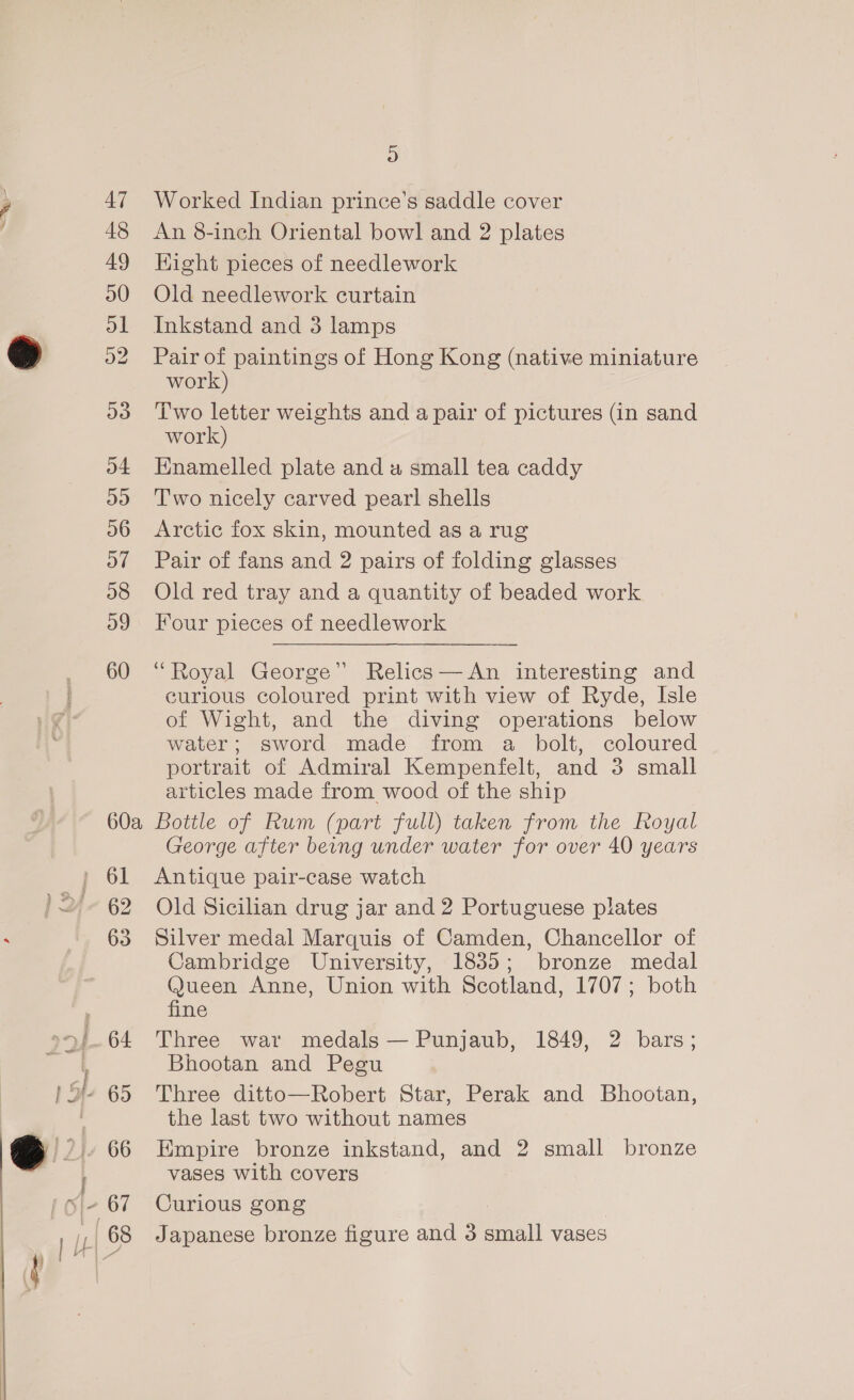 47 48 49 D0 ol D2 D9 o4 ays) D6 o7 o8 og 60 60a 62 63 64 66 D Worked Indian prince’s saddle cover An 8-inch Oriental bowl and 2 plates Hight pieces of needlework Old needlework curtain Inkstand and 3 lamps Pair of paintings of Hong Kong (native miniature work) Two letter weights and a pair of pictures (in sand work) Enamelled plate and a small tea caddy Two nicely carved pearl shells Arctic fox skin, mounted as a rug Pair of fans and 2 pairs of folding glasses Old red tray and a quantity of beaded work Four pieces of needlework “Royal George” Relics —An interesting and curious coloured print with view of Ryde, Isle of Wight, and the diving operations below water; sword made from a bolt, coloured portrait of Admiral Kempenfelt, and 3 small articles made from wood of the ship Bottle of Rum (part full) taken from the Royal George after beng under water for over 40 years Antique pair-case watch Old Sicilian drug jar and 2 Portuguese plates Silver medal Marquis of Camden, Chancellor of Cambridge University, 18385; bronze medal @ueen Anne, Union with Scotland, 1707; both fine Three war medals — Punjaub, 1849, 2 bars; Bhootan and Pegu Three ditto—Robert Star, Perak and Bhootan, the last two without names Empire bronze inkstand, and 2 small bronze vases with covers Curious gong Japanese bronze figure and 3 small vases