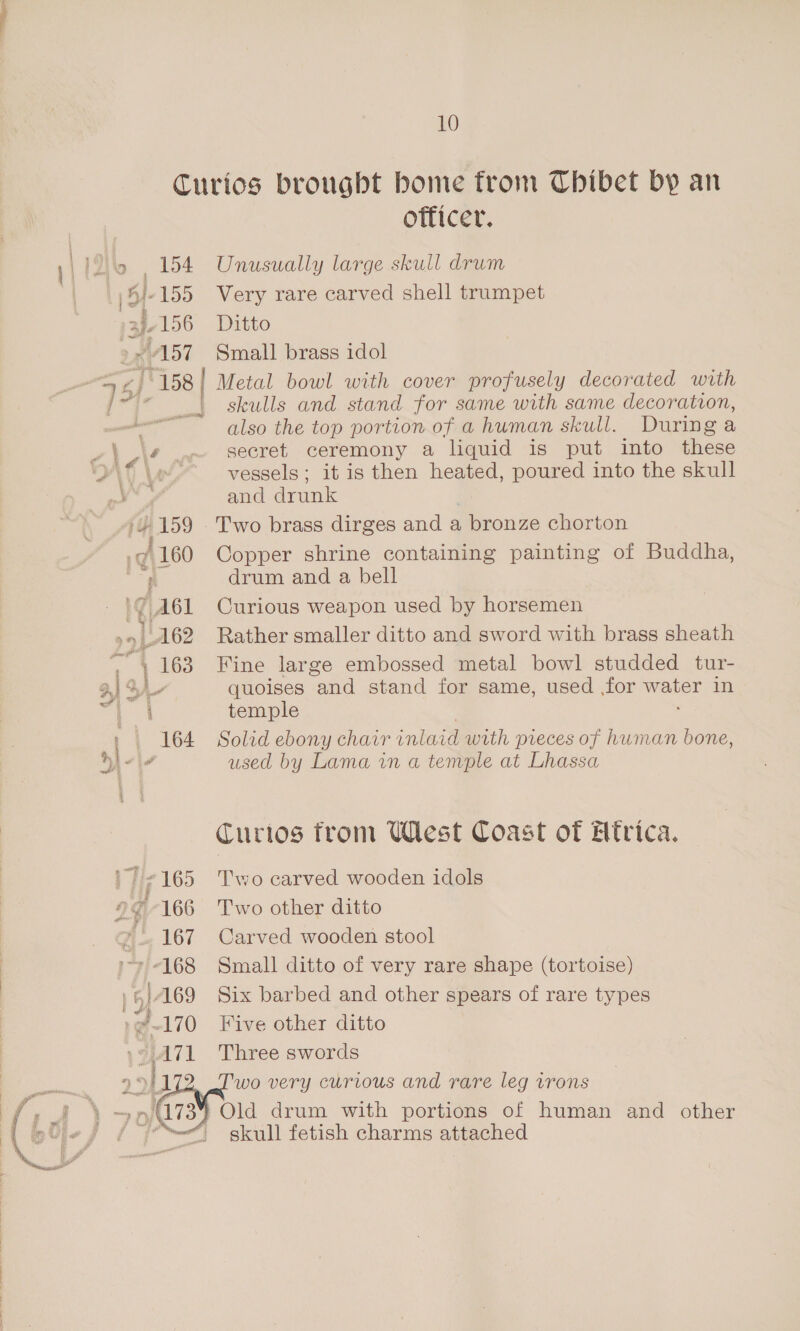 Curios brougbt bome from Thibet by an officer. 12 154 Unusually large skull drum 155 Very rare carved shell trumpet wls6 Ditto ~ 157 Small brass idol + zJ'158 Metal bowl with cover profusely decorated with jp“ | skulls and stand for same with same decoration, also the top portion of a human skull. During a va i 4 .~ secret ceremony a liquid is put into these d\ \e vessels; it is then heated, poured into the skull a and drunk yy 159 Two brass dirges and a bronze chorton 160 Copper shrine containing painting of Buddha, ; drum and a bell AGL Curious weapon used by horsemen »» 162 Rather smaller ditto and sword with brass sheath a | 163 Fine large embossed metal bowl studded tur- 1 o4- quoises and stand for same, used for ve in i temple 164 Solid ebony charr inl aid with pieces of human bone, é used by Lama in a temple at Lhassa Curios from UWlest Coast of Htrica. ' Tie 165 Two carved wooden idols 2¢-166 Two other ditto 167 Carved wooden stool iy -168 Small ditto of very rare shape (tortoise) ae 169 Six barbed and other spears of rare types J ~170 Five other ditto * 4171 Three swords 22 ly 2 Two very curious and rare leg irons } Old drum with portions of human and other “ skull fetish charms attached 