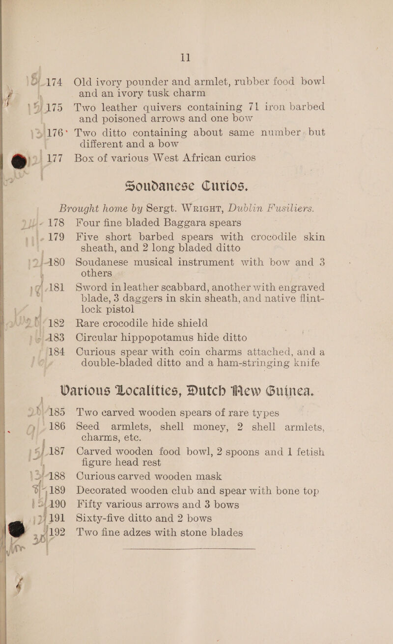 Ae Old ivory pounder and armlet, rubber food bowl Two leather quivers containing 71 iron barbed and poisoned arrows and one bow different and a bow Box of various West African curios Soudanese Curios. we 178 179 U2 Ki/199 » 183 184 Four fine bladed Baggara spears Five short barbed spears with crocodile skin sheath, and 2 long bladed ditto Soudanese musical instrument with bow and 3 others Sword in leather scabbard, another with ee blade, 3 daggers in skin sheath, and native flint- lock pistol Rare crocodile hide shield Circular hippopotamus hide ditto Curious spear with coin charms attached, and a double-bladed ditto and a ham-stringing knife 2b)A185 186 1 5187 13/188 %-,189 | 3,490 7/191 Two carved wooden spears of rare types Seed armlets, shell money, 2 shell armlets, charms, etc. Carved wooden food bowl, 2 spoons and I fetish figure head rest Curious carved wooden mask Decorated wooden club and spear with bone top Fifty various arrows and 3 bows Sixty-five ditto and 2 bows Two fine adzes with stone blades