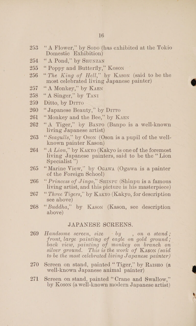 204 259 206 200 298 299 260 261 262 263 264 266 267 269 270 271 16 “A Flower,” by Sopo (has exhibited at the Tokio Domestic Exhibition) ‘“A Pond,” by SHUNZAN ‘Poppy and Butterfly,’ Koson “The King of Hell,’ by Kason (said to be the most celebrated living Japanese painter) “A Monkey,” by Karn ‘A Singer,” by Tani Ditto, by Dirro Japanese Beauty,” by Dirro ‘““Monkey and the Bee,” by Karn “A Tiger,’ by Banpo (Banpo is a well-known living Japanese artist) “ Seagulls,’ by Oson (Oson is a pupil of the well- known painter Kason) ‘A Inon,” by Kaxyo (Kakyo is one of the foremost living Japanese painters, said to be the “ Lion Specialist ’’) “Marine View,” by Ogawa (Ogawa is a painter of the Foreign School) “ Princess of Jingo,” SHINPU (Shinpu is a famous living artist, and this picture is his masterpiece) “Three Tigers,’ by Kaxyo (Kakyo, for description see above) ‘“ Buddha,’ by Kason (Kason, see description above) JAPANESE SCREENS. Handsome sereen, size*) ~ by , On a. Stand = front, large painting of eagle on gold ground ; back view, painting of monkey on branch on silver ground. This is the work of Kason (said to be the most celebrated living Japanese painter) Screen on stand, painted “ Tiger,” by RaisHo (a well-known Japanese animal painter) Screen on stand, painted “Crane and Swallow,” by Koson (a well-known modern Japanese artist)  