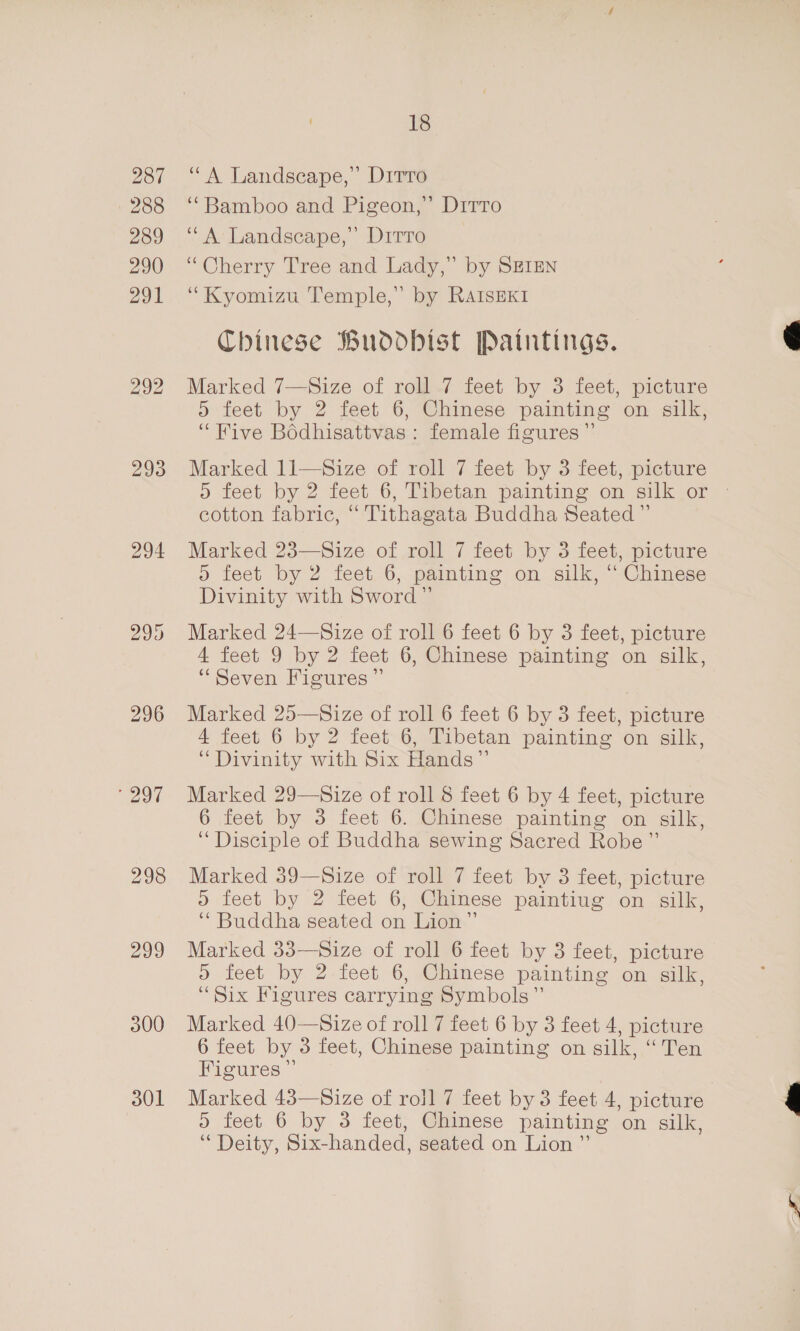 287 288 289 290 291 293 294 “eel 298 299 300 301 18 “A Landscape,’ Drrré ‘“Bamboo and Pigeon,” Dirro ‘“A Landscape,’ Ditto “Cherry Tree and Lady,” by SEIEN “Kyomizu Temple,” by RAIsEKI Chinese Buddhist Paintings. Marked 7—Size of roll 7 feet by 3 feet, picture 5 feet by 2 feet 6, Chinese painting on silk, ‘Five Bédhisattvas : female figures ”’ Marked 11—Size of roll 7 feet by 3 feet, picture 5 feet by 2 feet 6, Tibetan painting on silk or © cotton fabric, “ Tithagata Buddha Seated ” Marked 23—Size of roll 7 feet by 3 feet, picture . feet by 2 feet 6, painting on silk, “ Chinese Divinity with Sword” Marked 24—Size of roll 6 feet 6 by 3 feet, picture 4 feet 9 by 2 feet 6, Chinese painting on silk, “Seven Figures”’ Marked 25—Size of roll 6 feet 6 by 3 feet, picture 4 feet 6 by 2 feet 6, Tibetan painting on silk, “ Divinity with Six Hands” Marked 29—Size of roll 8 feet 6 by 4 feet, picture 6 feet by 3 feet 6. Chinese painting on silk, “ Disciple of Buddha sewing Sacred Robe” Marked 39—Size of roll 7 feet by 3 feet, picture 5 feet by 2 feet 6, Chinese paintiug on silk, ‘“ Buddha seated on Lion” Marked 33—Size of roll 6 feet by 3 feet, picture “Six Figures carrying Symbols” Marked 40—Size of roll 7 feet 6 by 3 feet 4, picture 6 feet by 3 feet, Chinese painting on silk, “Ten Figures ”’ Marked 43—Size of roil 7 feet by 3 feet 4, picture 5 feet 6 by 3 feet, Chinese painting on silk, “Deity, Six- handed, seated on Lion ”’ 