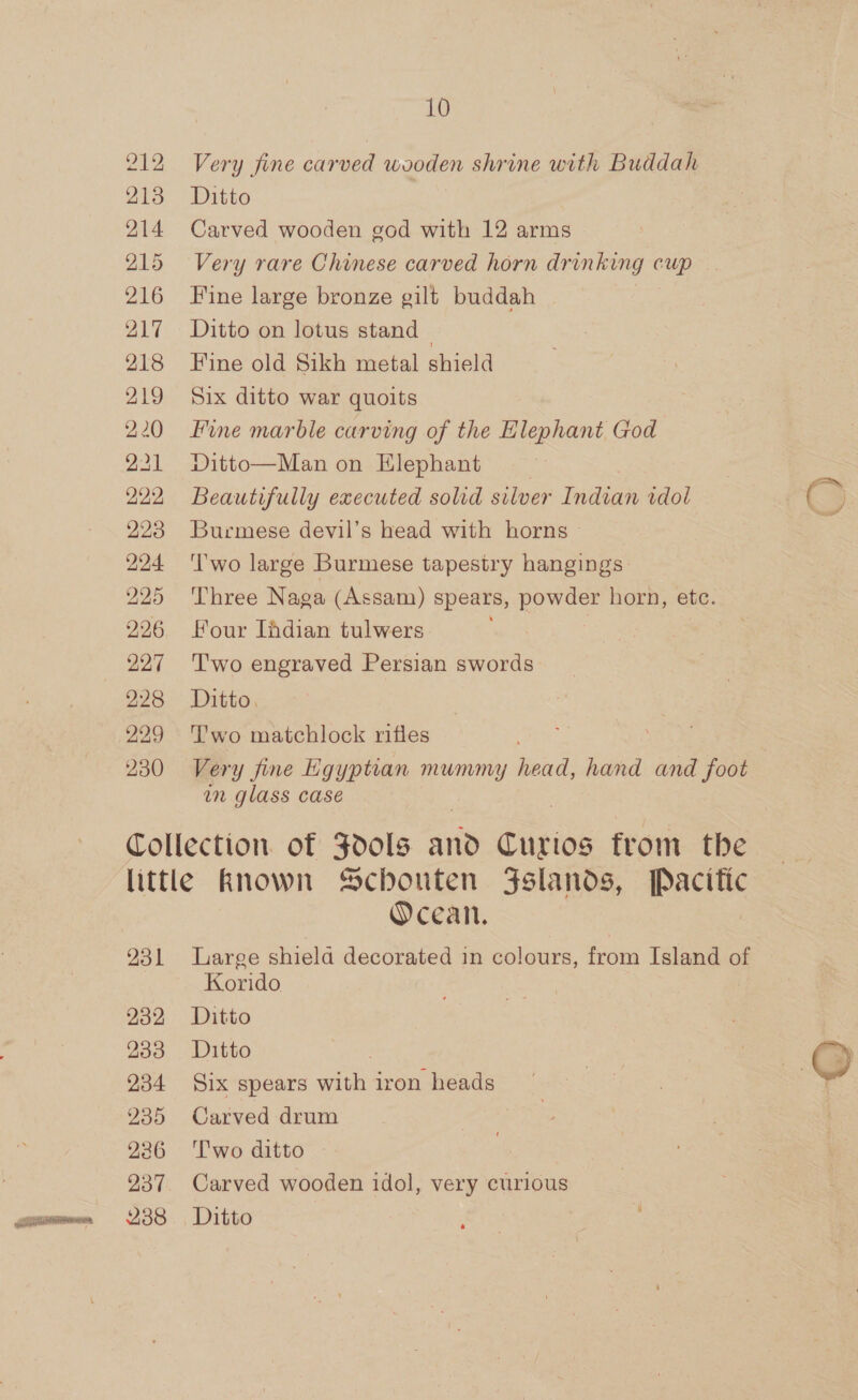 212 213 214 215 216 217 218 219 220 221 222 223 224 225 226 227 228 229 230 10 Very fine carved wooden shrine with Buddah Ditto Carved wooden god with 12 arms Very rare Chinese carved horn drinking cup Fine large bronze gilt buddah | Ditto on lotus stand — Fine old Sikh metal shield Six ditto war quoits Fine marble carving of the Elephant God Ditto—Man on Hlephant Beautifully executed solid silver heaeee idol Burmese devil’s head with horns ‘T'wo large Burmese tapestry hangings Three Naga (Assam) spears, powder horn, etc. Four Ihdian tulwers T'wo engraved Persian swords Ditto. T’wo matchlock rifles Very fine Egyptian mummy head, hand and foot in glass case 231 232 233 234 235 236 238 Ocean. Large shiela decorated in colours, from Island of Korido Ditto Ditto Six spears eit, iron heads Carved drum Two ditto — Carved wooden idol, very curious