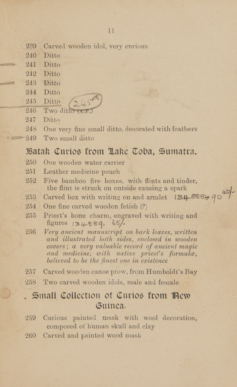 239 240 241 242 248 — 244 245 ~ 946 247 248 11 Ditto Ditto Ditto Ditto Ditto : ig Ditto / fo } “Two ikon &lt;a Ditto One very fine small ditto, decorated with feathers Two small ditto 250 251 252 253 255 O57 258 One wooden water carrier Leather medicine pouch Five bamboo fire boxes, with flints and tinder, the flint is struck on outside causing a spark wa Carved box with writing on and armlet ISBy-SSSy qo Priest’s bone charm, engraved with writing and figures | BUL8 Sq, 65 Sa) Very ancient manuscript on bark leaves, written and twllustrated both sides, enclosed in wooden covers; a very valuable record of ancient magic and medicine, with native priest's formule, believed to be the finest one in existence Carved wooden canoe prow, from Humboldt’s Bay Two carved wooden idols, male and female 260 Guinea. Curious painted mask with wool decoration, composed of human skull and clay Carved and painted wood mask