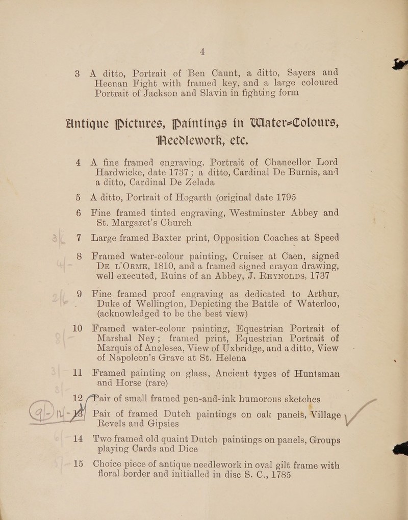 zt 3 &lt;A ditto, Portrait of Ben Caunt, a ditto, Sayers and Heenan Fight with framed key, and a large coloured Portrait of Jackson and Slavin in fighting form Entique Pictures, Paintings in Watere-Colours, Heedlework, etc. 4 A fine framed engraving, Portrait of Chancellor Lord Hardwicke, date 1737; a ditto, Cardinal De Burnis, an4 a ditto, Cardinal De Zelada § A ditto, Portrait of Hogarth (original date 1795 6 Fine framed tinted engraving, Westminster Abbey and St. Margaret's Church 3 7 Large framed Baxter print, Opposition Coaches at Speed 8 Framed water-colour painting, Cruiser at Caen, signed De 1’ Orme, 1810, and a framed signed crayon drawing, well executed, Ruins of an Abbey, J. Rnynoups, 1737 9 Fine framed proof engraving as dedicated to Arthur, Duke of Wellington, Depicting the Battle of Waterloo, (acknowledged to be the best view) 10 Framed water-colour painting, Equestrian Portrait of Marshal Ney; framed print, Equestrian Portrait of Marquis of Anglesea, View of Uxbridge, and a ditto, View of Napoleon’s Grave at St. Helena 11 Framed painting on glass, Ancient types of Huntsman and Horse (rare) ent. 12 (Pair of small framed pen-and-ink humorous sketches Pa f \ | . ° ° fo \G ~¥5/ Pair of framed Dutch paintings on oak panels, Village \ 4 nt ‘Revels and Gipsies . 14 Two framed old quaint Dutch paintings on panels, Groups playing Cards and Dice 15. Choice piece of antique needlework in oval gilt frame with