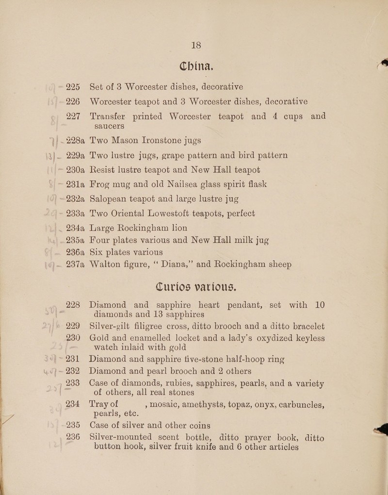 225 226 227 230a 23l1a 9334 234a, 935a 36a 229 230 234 235 236 18 China, Set of 3 Worcester dishes, decorative Worcester teapot and 3 Worcester dishes, decorative Transfer printed Worcester teapot and 4 cups and saucers Two Mason Ironstone jugs Two lustre jugs, grape pattern and bird pattern Resist lustre teapot and New Hall teapot Frog mug and old Nailsea glass spirit flask Salopean teapot and large lustre jug Two Oriental Lowestoft teapots, perfect Large Rockingham lion Four plates various and New Hall milk jug Six plates various Walton figure, “‘ Diana,” and Rockingham sheep Curtos various, Diamond and sapphire heart pendant, set with 10 diamonds and 13 sapphires Silver-gilt filigree cross, ditto brooch and a ditto bracelet Gold and enamelled locket and a lady's oxydized keyless watch inlaid with gold Diamond and sapphire tive-stone half-hoop ring Diamond and pearl brooch and 2 others Case of diamonds, rubies, sapphires, pearls, and a variety of others, all real stones Tray of , mosaic, amethysts, topaz, onyx, carbuncles, pearls, etc. Case of silver and other coins Silver-mounted scent bottle, ditto prayer book, ditto ie