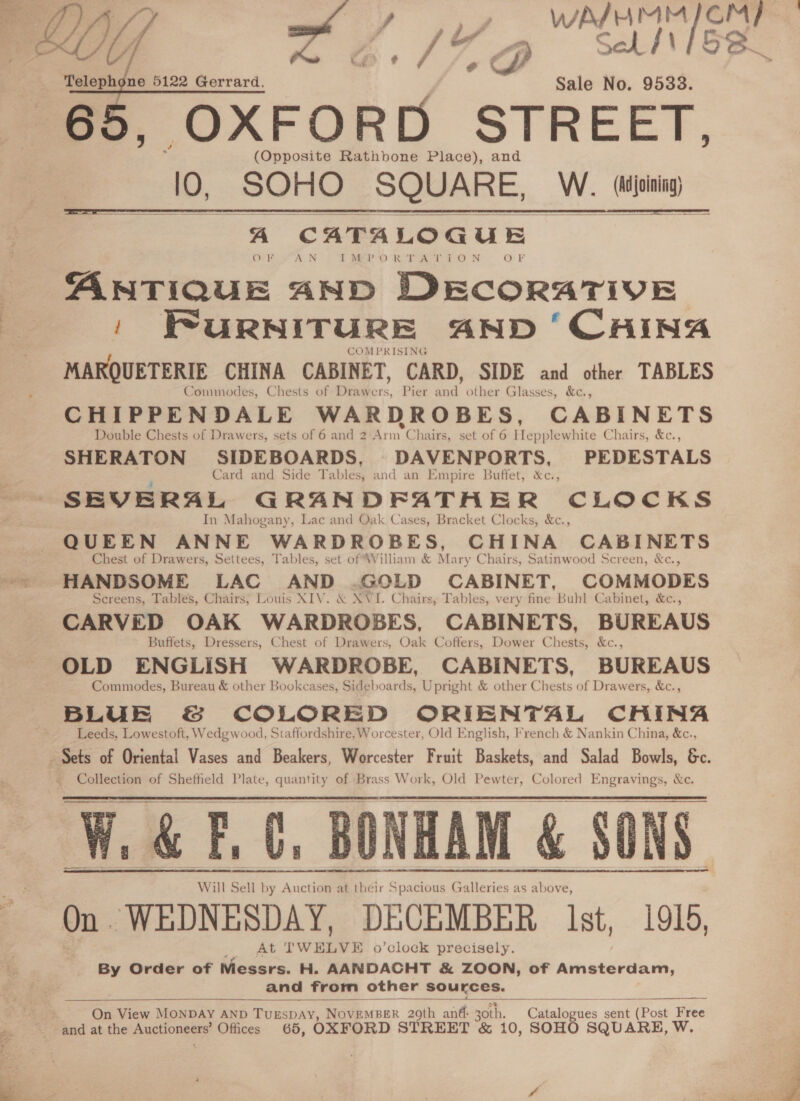   Telephone 5122 Gerrard. Sale No. 9538. , OXFORD STREET, (Opposite Rathbone Place), and 10, SOHO SQUARE, W. aie    A CATALOGUE. OF AN Il DVEP-O RT AY T-O N Orr ANTIQUE AND DECORATIVE ' FuRNITURE AND ‘CHING COMPRISING MARQUETERIE CHINA CABINET, CARD, SIDE and other TABLES Commodes, Chests of Drawers, Pier ak other Glasses, &amp;c., CHIPPENDALE WARDROBES, CABINETS Double Chests of Drawers, sets of 6 and 2 Arm Chairs, set of 6 Hepplewhite Chairs, &amp;c., SHERATON SIDEBOARDS, DAVENPORTS, PEDESTALS Card and Side Tables; and an Empire Buffet, &amp;c., SEVERAL GRANDFATHER CLOCKS In Mahogany, Lac and Oak Cases, Bracket Clocks, &amp;c., QUEEN ANNE WARDROBES, CHINA CABINETS Chest of Drawers, Settees, Tables, set of William &amp; Mary Chairs, Satinwood Screen, &amp;c., HANDSOME LAC AND .GOLD CABINET, COMMODES Screens, Tables, Chairs, Louis XIV. &amp; NVI. Chairs, Tables, very fine Buhl Cabinet, &amp;c., CARVED OAK WARDROBES, CABINETS, BUREAUS Buffets, Dressers, Chest of Drawers, Oak Coffers, Dower Chests, &amp;c., OLD ENGLISH WARDROBE, CABINETS, BUREAUS Commodes, Bureau &amp; other Bookcases, Sideboards, Upright &amp; other Chests of Drawers, &amp;c., BLUE &amp; COLORED ORIENTAL CHINA Leeds, Lowestoft, Wedgwood, Staffordshire, Worcester, Old English, French &amp; Nankin China, &amp;c., Collection of Sheffield Plate, quantity of Brass Work, Old Pewter, Colored Engravings, &amp;c. W.&amp; F.C, BONHAM &amp; SONS Will Sell by Anctionme ihe by Auction at their Spacious Galleries as above, On WEDNESDAY, DECEMBER Ist, 1916, At rw o’clock precisely. By Order of Messrs. H. AANDACHT &amp; ZOON, of Amsterdam, and from other sources.      ~ On View MONDAY AND TUESDAY, NovEMBER 20th ané- 30th. Catalogues sent t (Post Free and at the Auctioneers’ Offices 65, OXFORD STREET &amp; 10, SOHO SQUARE, W, 