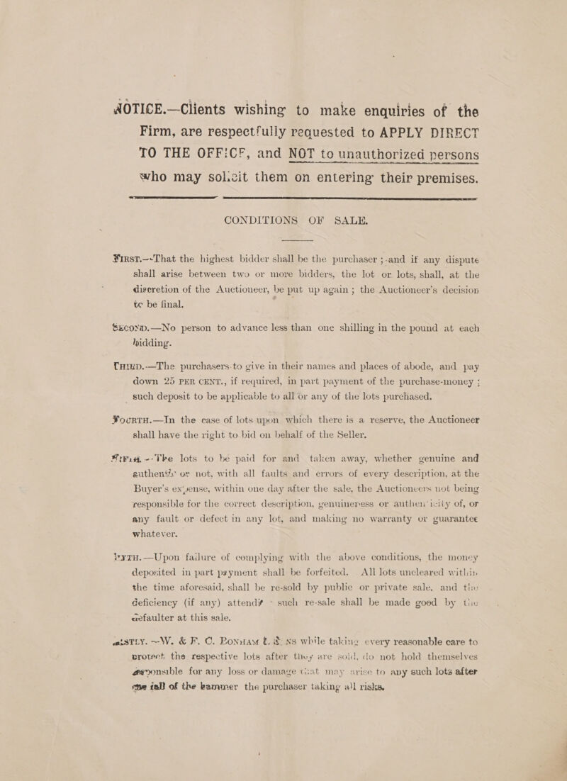 AOTICE.—Clients wishing to make enquiries of the Firm, are respectfully requested to APPLY DIRECT TO THE OFF:CF, and NOT to unauthorized persons who may sol.zit them on entering their premises.   CONDITIONS OF SALE.  Hrst.—-That the highest bidder shall be the purchaser ;-and if any dispute shall arise between two or more bidders, the lot or lots, shall, at the digeretion of the Auctioneer, be put up again ; the Auctioneer’s decision te be final. €xcox.—No person to advance less than one shilling in the pound at each ridding. Curup.-—The purchasers-to give in their names and places of abode, and pa 7 g | ; pay down 25 PER CENT., if required, in part payment of the purchase-money ; _ such deposit to be applicable to all or any of the lots purchased. FoorTH.—In the case of lots upon which there is a reserve, the Auctioneer shall have the right to bid on behalf of the Seller. isi. --The lots to be paid for and taken away, whether genuine and authens's or not, with all faults and errors of every description, at the Buyer's ex‘yense, within one day after the sale, the Auctioneers not being responsible for the correct description, genuimeress or authen icity of, or any fault or defect in any lot, and making no warranty or guarantee whatever. ytH.—Upon failure of complying with the above conditions, the money deposited in part pyyment shall be forfeited. All lots uncleared within the time aforesaid, shall be re-sold by public or private sale, and the Geficiency (if any) attend ~ such re-sale shall be made goed by tic aefaulter at this sale. aisTtLy. ~W. &amp; F.C. Ponnaw © &amp; xs while taking every reasonable care to crotert the respective lots after they ure soid, do not hold themselves @sonsible for any loss or damage tiat may srise to avy such lots after me tall of the kammer the purchaser taking all risks.