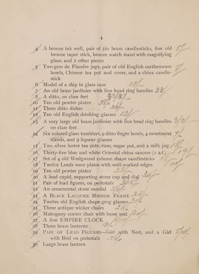 fa : Ke aN bronze ink well, pair of 5in brass candlesticks, fine old- JZ bronze taper stick, bronze watch stand with magnifying / glass, and 2 other pieces _&amp; Two gres de Flandre jugs, pair of old English earthenware bowls, Chinese tea pot and cover, and a china candle- 7 stick . Sg Model of a ship in glass case 46 “y An old brass jardinier with sey 2a a/ ring handles 2&amp;7, | <8, A ditto, on claw feet < 40 Ten old pewter plates 3h’ “4s 3 * Three ditto dishes / re Falah” é ve, _ Ten old English drinking classes Jot” . ta esi very large old brass jardinier with lion head ring handles . 4 © <a on claw feet Pa Six colored glass tumblers, 9 ditto finger bowls, 4 sweetmeat ¥~ stands, and g liqueur glasses ae yy Two silver lustre tea pots, vase, sugar pot, and a milk jug SE PA ie 16, Thirty-five blue and white Oriental china saucers (1 a. f.) / C WY Set of 4 old Wedgwood column shape candlesticks : Ly Twelve Leeds ware plates with vel worked edges ‘19 Ten old pewter plates - 7. ‘36. A lead cupid, supporting stone cup and dial WA f ; ; &amp;, ‘2x Pair of lead figures, on pedestals 24/5 OF An ornamental stone sundial Wise 5. ‘Ah A BLACK LACQUER MIRROR FRAME 4 sO a ‘24 Twelve old English shape grog BIASsCS 2p ‘25 Three antique wicker chairs oc PAL. | ‘26 Mahogany corner chair with loose sea ‘27, A fine EMPIRE CLOCK | , ) er ee Ds -_ 28 Three brass lanterns athe y 29 PAIR OF LEAD FIGURES—Girl Mwith Nest, and a Girl yo : with Bird on pedestals <9 oe 30 Large brass lantern
