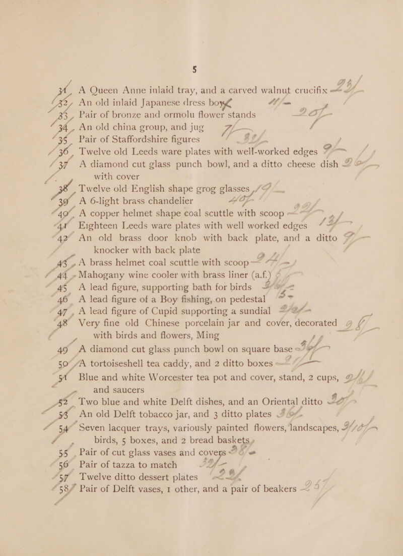 Dh, / we A Queen Anne inlaid tray, and a carved walnut crucifix @ Bs An old inlaid Japanese dress bo CE San % eo Pair of bronze and ormolu flower stands 2357 - 3 An old china group, and jug nw / / 36, Pair of Staffordshire figures en 57, Twelve old Leeds ware plates with ee aaied edges Go—~ / ot A diamond cut glass punch bowl, and a ditto cheese dish — with cover Twelve old English shape grog glasses ,/“ LA 6-light brass chandelier * Op 49%, “A copper helmet shape coal scuttle with scoop ~ Lf oe, “aa _Enghteen Leeds ware plates with well worked edges “ “4 4 “42 An old brass door knob with back flee and a ditto Sf, knocker with back plate “ | AS A brass helmet coal scuttle with scoop- —&lt; Hf as » Mahogany wine cooler with brass liner ays 45 A lead figure, supporting bath for birds 9 46 A lead figure of a Boy fishing, on pedestal - 47, A lead figure of Cupid supporting a sundial 27Of- : ‘48 Very fine old Chinese porcelain jar and cover, Hecocatee 2 Ya — with birds and flowers, Ming 49 A diamond cut glass punch bowl on square base &lt; &lt; tof i 50, AA tortoiseshell tea caddy, and 2 ditto boxes -—“7-—— ff Blue and white Worcester tea pot and cover, stand, 2 cups, os SS » . etut-saucers s pe, Two blue and white Delft dishes, and an Oriental ditto ~e - An old Delft tobacco jar, and 3 ditto plates “o% wo 54° “Seven lacquer trays, variously painted flowers, landscapes, Hy — birds, 5 boxes, and 2 bread baskets» 55 . Pair of cut glass vases and cov Ike 56 Pair of tazza to match af ; “57 Twelve ditto dessert plates “&lt;~&lt;4 | 4 587 Pair of Delft vases, 1 other, and a pair of beakers — © A y fn