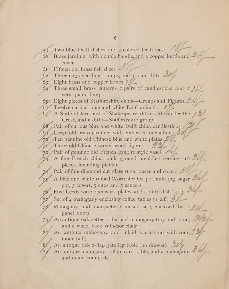 4 te J Brass jardinier with double handle, and a copper kettle and ELY foe cover &lt;&lt; Si Fifteen old brass fish slices — 7 2 Z Eight brass and copper boxes 3 4/. pet # i very quaint lamps Great, and a ditto—Staffordshire group iB Pi Pair of curious blue and white Delft china candlesticks | If Large old brass jardinier with embossed medallions, bof / Lik £ Z -Three old Chinese caved wood figures Fy. ' I ‘, pieces, including plateau ef | Pair of fine cemiene cut glass sugar vases and covers R44 ey A blue and white ribbed Worcester tea pot, milk jug, sugar Ho pot, 3 covers, 5 cups and 5 saucers off . 5 : Ay, Five Leeds ware openwork plates, and a ditto dish (a.f.) ¢ 7 Mahogany and marqueterie music case, enclosed by 2 @ ed panel doors fe of An antique oak settee, a butlers’ mahogany tray and stand, SF (Bogen 4. f and a wheel back Windsor chair ny 80/ Au antique mahogany and inlaid washstand with cone / f mode (a.f.) f Ss An antique oak 2-flap gate leg table (no drawer) So / j (82 An antique mahogany 2-flap card table, and a LA Aes ° of / and inlaid commode |