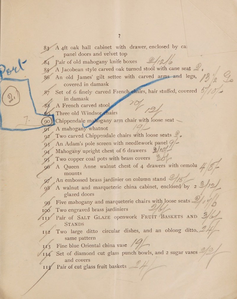 Ser a 4ft oak hall cabinet with drawer, enclosed by cal panel doors and velvet top é Sah Pair of old mahogany knife boxes LY ky /, | | 85~ A Jacobean style carved oak turned stool with cane seat , q, 86 An old James’ gilt settee with carved a nd . ye       covered in damask f « 87 Set of 6 finely carved Frenc irs, hair stuffed, covered 4742 in damask 3 _A French carved stoo POLK * ; ° P a 7 f Three old Windso airs AL7 a mahogan ais G/L a Two carved Chippendale chairs with loose seats Y ° 93 An Adam’s pole screen with needlework ae Vie - oy ' Mahogany upright chest of 6 drawers g/ ie Two copper coal pots with brass covers &gt;; 4 sf A Queen Anne walnut chest of 4 drawers with ormolu 4, ip mounts 5 An embossed brass jardinier on column stand Dg a P A walnut and marqueterie china cabinet, enclésed/ by 21d Bho, glazed doors we go va Five mahogany and marqueterie chairs with loose seats .., D/, “ie ed Two engraved brass jardiniers UY i d ig Pair of SALT GLAZE openwork FRUIT “BASKETS AND Hod ee” ~~ STANDS rye Two large ditto circular dishes, and an oblong ditto, 2h. same pattern / / . Fine blue Oriental china vase SL ee Set of diamond cut glass punch bowls, and 2 sugar vases ~ and covers € if p/ 2 Pair of cut glass fruit baskets &gt;
