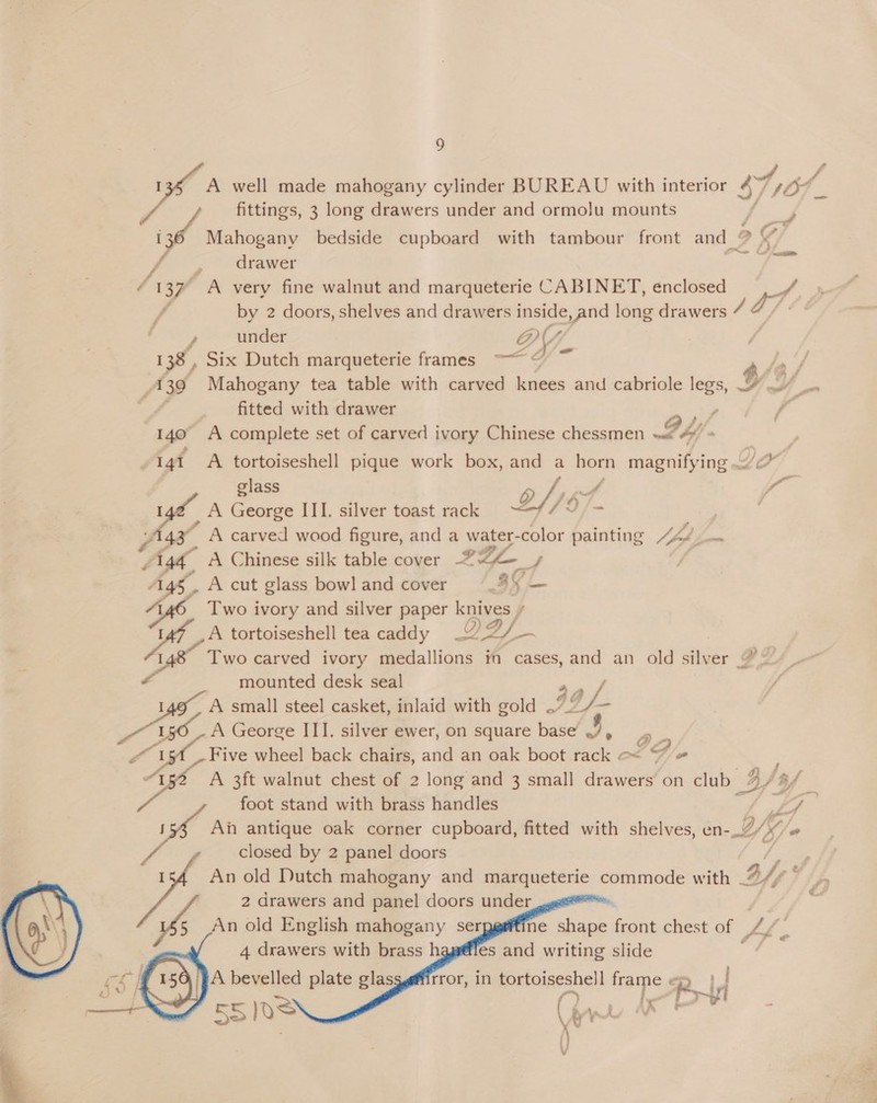 foie  oh well made mahogany cylinder BUREAU with interior Cys | » fittings, 3 long drawers under and ormolu mounts 6 Mahogany bedside cupboard with tambour front and ? ( , a drawer ee 137 A very fine walnut and marqueterie CABINET, enclosed © F by 2 doors, shelves and drawers inside, and long drawers 4a) , under D : 138, Six Dutch marqueterie frames ~~ © ~ aft, A 39 Mahogany tea table with carved knees and cabriole legs, 7 ~” _. fitted with drawer ah fA 140 A complete set of carved ivory Chinese chessmen hy A -141 A tortoiseshell pique work box, and a horn magnifying ./&lt; glass Py OPE o “pp oS A George III. silver toast rack DY; i fas . ; y 43° A carved wood figure, and a water- -color painting 44/ 44, A Chinese silk table cover ®2@ Ag, A cut glass bowl and cover E34 2 Two ivory and silver paper knives » A tortoiseshell tea caddy DAY — I Two carved ivory medallions in cases, and an old ue er Go a mounted desk seal a A small steel casket, inlaid with gold .7° /— es L, A George III. silver ewer, on square base 9. 2 yt Five wheel back chairs, and an oak boot Heese 7/* “132 A 3ft walnut chest of 2 long and 3 small drawers’on club _ BS: Bf foot stand with brass handles o pa antique oak corner cupboard, fitted with shelves, en-_.7/ My “ closed by 2 panel doors os An old Dutch mahogany and marqueterie commode with B/ ly 2 drawers and panel doors under bs An old English mahogany ser ne ae ee chest of. Li 4 drawers with brass h       es and writing slide A bevelled plate glasgg@firror, in tortoiseshell frame « R j a ee: f ix iS ye