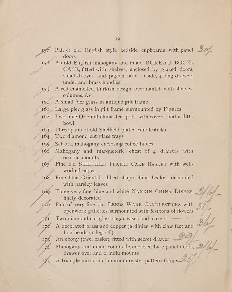 158 159 160 161 162 163 164 165 166 doors An old English mahogany and inlaid BUREAU BOOK- CASE, fitted with shelves, enclosed by glazed doors, small drawers and pigeon holes inside, 4 long drawers under and brass handles A red enamelled Turkish design overmantel with shelves, columns, &amp;c. A small pier glass in antique gilt frame 168 as Two blue Oriental china tea pots with covers, and a ditto bow] Three pairs of old Sheffield plated candlesticks Two diamond cut glass trays Set of 4 mahogany enclosing coffee tables Mahogany and marqueterie chest of 4 drawers with ormolu mounts Fine old SHEFFIELD PLATED CAKE BASKET with well- worked edges Fine blue Oriental ribbed shape china beaker, decorated with parsley leaves finely decorated Pair of very fine old LEEDS WARE CANDLESTICKS with Two diamond cut glass sugar vases and covers ——— lion heads (1 leg off) QO An ebony jewel casket, fitted with secret drawer —< of) oh