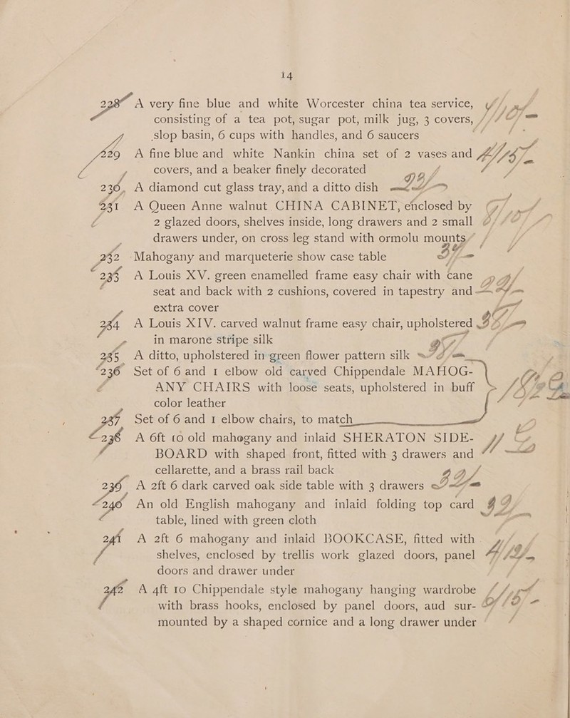 BO very fine blue and white Worcester china tea service, (/, Py consisting of a tea pot, sugar pot, milk jug, 3 COMEIS,, hd ae Y, slop basin, 6 cups with handles, and 6 saucers 29 A fine blue and white Nankin china set of 2 vases sand “87. covers, and a beaker finely decorated y VA DF psy 236, A diamond cut glass tray,and a ditto dish mm aé : 231 A Queen Anne walnut CHINA CABINET, eficlosed by | 7 fp 2 glazed doors, shelves inside, long drawers and 2 small ¢/ 7 drawers under, on cross leg stand with ormolu mounts, _ JO ‘Mahogany and marqueterie show case table If - 238 A Louis XV. green enamelled frame easy chair with cane De Zs seat and back with 2 cushions, covered in tapestry and xf extra cover ; Pa A Louis XIV. carved walnut frame easy chair, Matos ase IY Pw) e in marone Stripe silk ars 2 ae 235 A ditto, upholstered in green flower pattern silk ™ Td fam é ANY CHAIRS with loose seats, upholstered in buff color leather Zh, Set of 6 and 1 elbow chairs, to match , 2 A 6ft co old mahogany and inlaid SHERATON SIDE- h BOARD with shaped front, fitted with 3 drawers and J cellarette, and a brass rail back 2 OL A 2ft 6 dark carved oak side table with 3 drawers 3’ = An old English mahogany and inlaid folding top card g yy table, lined with green cloth le ax, 2g A 2ft 6 mahogany and inlaid BOOKCASE, fitted with ),/ y shelves, enclosed by trellis work glazed doors, panel 4A / doors and drawer under gfe: A 4ft 10 Chippendale style mahogany hanging wardrobe SS a i with brass hooks, enclosed by panel doors, aud sur- SY / mounted by a shaped cornice and a long drawer under ‘