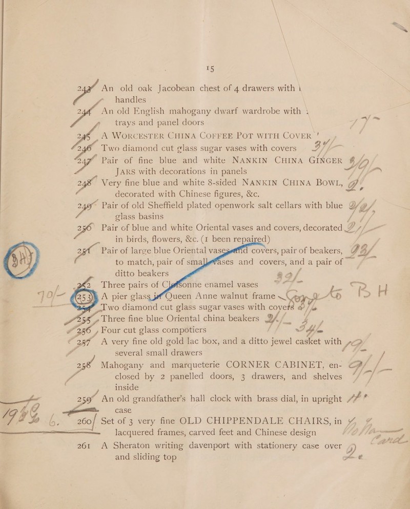 + ain old oak Jacobean chest of 4 drawers with | handles [fs old English mahogany dwarf wardrobe with 1 trays and panel doors ee cz WORCESTER CHINA COFFEE POT WITH COVER ' |, , cS Two diamond cut ¢lass sugar vases with covers BY | Auf Pair of fine blue and white NANKIN CHINA GINGER g $j, JARS with decorations in panels 2 Very fine blue and white 8-sided NANKIN CHINA BOWL, @: decorated with Chinese figures, &amp;c. oe Pair of old Sheffield plated openwork salt cellars with blue Ye, glass basins 2 Pair of blue and white Oriental vases and covers, decorated D, al in birds, flowers, &amp;c. (1 been repaired) pa Pai of large blue Oriental vas covers, pair of beakers, O4/ to match, pair of smal}efases and covers, and a pair of ditto beakers      ff  aa; x coke Three pairs of ClfSonne enamel vases . ke “PR Ly A pier glass jf Queen Anne walnut frame LAVA a Two diamond cut glass sugar vases with cove | fe 7, - ms fine blue Oriental china beakers H/. 4 4 356, Fou cut glass compotiers {ff I bia 387 A very fine old gold lac box, and a ditto jewel casket with poy - several small drawers st Mahogany and marqueterie CORNER CABINET, en- /. fa closed by 2 panelled doors, 3 drawers, and shelves “/ d inside 2 d An old grandfather’s hall clock with brass dial, in upright J? a ff A prig » (s case /, GHG b. 200 Set of 3 very fine LD CHIPPENDALE. CHAIRS, in D ¢ , lacquered frames, carved feet and Chinese design | hore Cette  261 A Sheraton writing davenport with stationery case over g and sliding top iB 