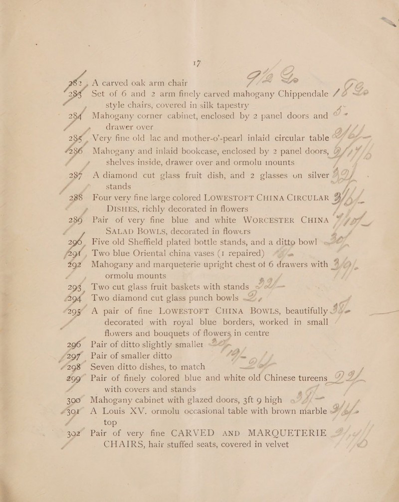  iY, GF, XS, A carved oak arm chair 5 ~~ ~e ra 0 ye) Osh Set of 6 and 2 arm finely carved mahogany Chippendale 16 LR ; style chairs, covered in silk tapestry 2 Mahogany corner cabinet, enclosed by 2 panel doors and “ * Fi drawer over Os/ f 285 ‘Very fine old lac and mother-o’-pear] inlaid circular table °°“ “f= 536 Mahogany and inlaid bookcase, enclosed by 2 panel doors, WY 4 a shelves inside, drawer over and ormolu inounts i 5 A 7? 287. Adiamond cut glass fruit dish, and 2 glasses on silver | N“/ i Sap stands Four very fine large colored LOWESTOFT CHINA CIRCULAR Ws sf. DISHES, richly decorated in flowers | a”  SALAD BOWLS, decorated in flowers 4 A Five old Sheffield plated bottle stands, and a ditto bowl] « Oy , Two blue Oriental china vases (I repaired) “7 Mahogany and marqueterie upright chest of 6 drawers with 3 Of. 4 ormolu mounts ae 293, Two cut glass fruit baskets with stands se” = 94 Two diamond cut glass punch bowls 2» } “a9y A pair of fine LowesTorT CHINA BOWLS, beautifully Ie oo decorated with royal blue borders, worked in small ; flowers and bouquets of flowers in centre 296 Pair of ditto slightly smaller 227 Z ‘297 _ Pair of smaller ditto 4/5 Pee y 298 Seven ditto dishes, to match a &amp; 299 Pair of finely colored blue and white old Chinese tureens _“ YD | Y/. with covers and stands , ay ,i nS aa 300 Mahogany cabinet with glazed doors, 3ft 9 high £301 A Louis XV. ormolu occasional table with brown marble y, bef» ‘ top 302 Pair of very fine CARVED AND MARQUETERIE CHAIRS, hair stuffed seats, covered in velvet