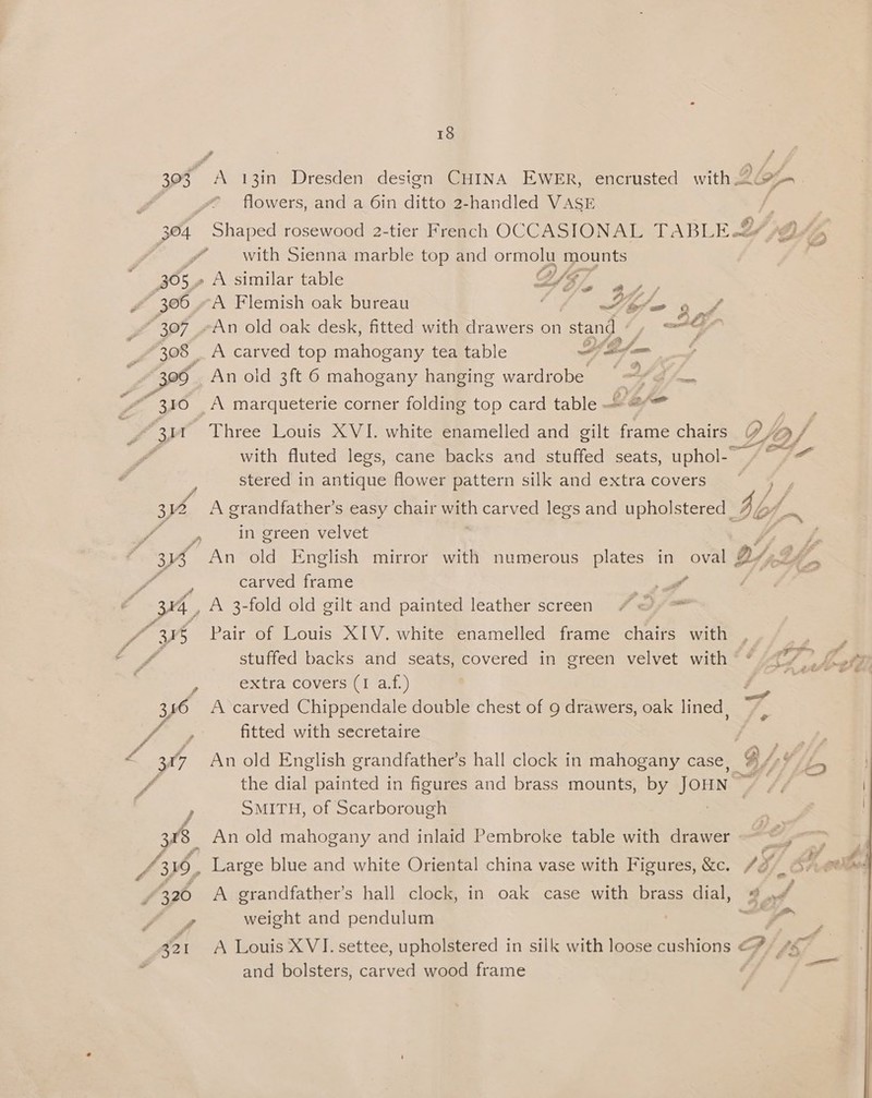 303 a 13in Dresden design CHINA EWER, encrusted with .2¢ oe P } flowers, and a 6in ditto 2-handled VASE £ 304 Shaped rosewood 2-tier French OCCASIONAL TABLE &amp; J ‘2 y’ — with Sienna marble top and ormolu mounts 30 or” A similar table WE, 2c, ~ 306 A Flemish oak bureau 1 A ~ bb / “307 An old oak desk, fitted with drawers on stand » A “308 | _ A carved top mahogany tea table ae eee F Ze) An old 3ft 6 mahogany hanging wardrobe g/. | 3 A marqueterie corner folding top card table » @* Cie Three Louis XVI. white enamelled and gilt frame chairs of, with fluted legs, cane backs and stuffed seats, iphoute 9 bg stered in antique flower pattern silk and extra covers 312 A grandfather's easy chair aan carved legs and upholstered _ by si in green velvet Pe 3B An old English mirror with numerous plates in oval DY, Ff ' <p carved frame A i 34, A 3-fold old gilt and painted leather screen / oy ™ y, f 345 Pair of Louis XIV. white enamelled frame chairs with stuffed backs and seats, covered in green velvet with “* </> eh pe Sita Cover stl at.) aes 3146 Acarved Chippendale double chest of 9 drawers, oak lined | ye F fitted with secretaire saps > 307 An old English grandfather’s hall clock in mahogany case, OY Vis fi the dial painted in figures and brass mounts, by Jou ) SMITH, of Scarborough ; 308 An old mahogany and inlaid Pembroke table with drawer eo, ~~ 43%, Large blue and white Oriental china vase with Figures, &amp;c. Sol Ai el / 320 A grandfather’s hall clock, in oak case with brass dial, Seat f weight and pendulum : 321 A Louis XVI. settee, upholstered in silk with loose cushions Gf fh : and bolsters, carved wood frame é‘