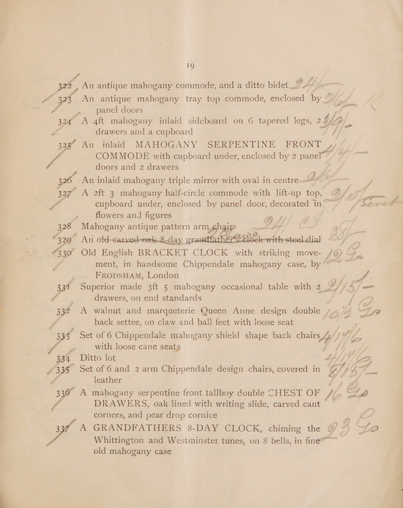 An 324° y 328 3 337 . ¥ 328 329 €330° 337 332 3 334 4335 336 i f il i An antique mahogany commode, and a ditto bidet An antique mahogany tray top commode, Sh es hye panel doors A ft mahogany inlaid sideboard on 6 tapered legs, 2 drawers and a cupboard COMMODE with cupboard under, enclosed by 2 panel™ doors and 2 drawers cupboard under, enclosed by panel door, decorated in flowers and figures 2) Mahogany antique pattern amp :  Old English BRACKET CLOCK with FRODSHAM, London drawers, on end standards back settee, on claw and ball feet with loose seat e with loose cane seats Ditto lot Set of 6 and 2 arm Chippendale design chairs, covered in leather DRAWERS, oak lined with writing slide, carved cant corners, and pear drop cornice Ay GKRANDPATTERERS 8-DAY CLOCK; old mahogany case i. ¢