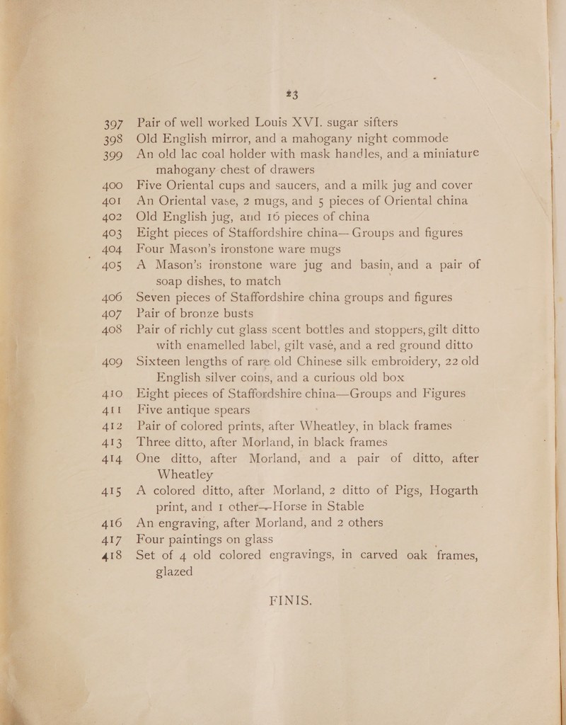   397 398 399 400 AOI 402 403 404 405 406 407 408 409 410 ALI 412 413 414 415 416 417 418 23 Pair of well worked Louis XVI. sugar sifters Old English mirror, and a mahogany night commode An old lac coal holder with mask handles, and a miniature mahogany chest of drawers Five Oriental cups and saucers, and a milk jug and cover An Oriental vase, 2 mugs, and 5 pieces of Oriental china Old English jug, and 16 pieces of china | Eight pieces of Staffordshire china— Groups and figures Four Mason’s ironstone ware mugs A Mason’s ironstone ware jug and basin, and a pair of soap dishes, to match Seven pieces of Staffordshire china groups and figures Pair of bronze busts Pair of richly cut glass scent bottles and stoppers, gilt ditto with enamelled label, gilt vase, and a red ground ditto Sixteen lengths of rare old Chinese silk embroidery, 22 old English silver coins, and a curious old box Eight pieces of Staffordshire china—Groups and Figures live antique spears Pair of colored prints, after Wheatley, in black frames Three ditto, after Morland, in black frames One ditto, after Morland, and a pair of ditto, after Wheatley A colored ditto, after Morland, 2 ditto of Pigs, Hogarth print, and 1 other—-Horse in Stable ; An engraving, after Morland, and 2 others Four paintings on glass ; Set of 4 old colored engravings, in carved oak frames, glazed FINIS.