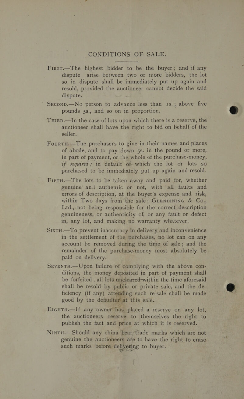 CONDITIONS OF SALE. First.—The highest bidder to be the buyer; and if any dispute arise between two or more bidders, the lot so in dispute shall be immediately put up again and resold, provided the auctioneer cannot decide the said dispute. ' Seconp.—No person to advance less than 1s.; above five pounds 5s., and so on in proportion. Tuirp.—In the case of lots upon which there is a reserve, the auctioneer shall have the right to bid on behalf of the seller. FourtH.—The purchasers to give in their names and places of abode, and to pay down 5s. in the pound or more, in part of payment, or the whole of the purchase-money, if required; in default of which the lot or lots so purchased to be immediately put up again and resold. Firtu.—The lots to be taken away and paid for, whether genuine ani authentic or not, with all faults and errors of description, at the buyer’s expense and risk, within Two days from the sale; GLENDINING &amp; Co., Ltd., not being responsible for the correct. description genuineness, or authenticity of, or any fault or defect in, any lot, and making no warranty whatever. S1xTH.—To prevent inaccuracy in delivery and inconvenience in the settlement of the purchases, no lot can on any account be removed during the time of sale; and the remainder of the purchase-money most absolutely be paid on delivery. SEVENTH.— Upon failure of com plying with the above con- ditions, the money deposited in part of payment shall be forfeited ; all lots uncleared-within the time aforesaid shall be resold by public or private sale, and the de- ficiency (if any) attemding such re-sale shall be made good by the defaulter at Pithiks sale, E1cuta.—lf any owner has placed a reserve on any lot, the auctioneers. reserve to themselves the right to publish the fact and price at which it is reserved. NinTH.—Should any china bearytrade marks which are not genuine the auctioneers are to have the right to erase such marks before delivering to buyer. 