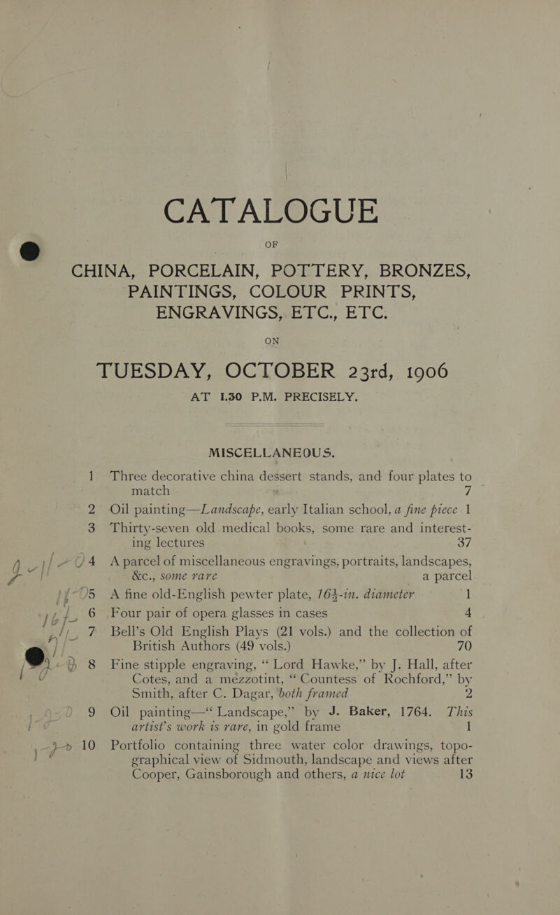 CATALOGUE CHINA, PORCELAIN, POTTERY, BRONZES, PAINTINGS, COLOUR PRINTS, ENGRAVINGS, ETC., ETC. ON TUESDAY, OCTOBER 23rd, 1906 AT 1.30 P.M. PRECISELY.  MISCELLANEOUS. 1 Three decorative china dessert stands, and four plates to 2 -Oil painting—Lamndscape, early Italian school, a fine piece 1 3 Thirty-seven old medical books, some rare and interest- ing lectures 37 /4 Aparcel of miscellaneous engravings, portraits, landscapes, &amp;c., some rare a parcel J5 A fine old-English pewter plate, 764-in. diameter 1 6 Four pair of opera glasses in cases + w/o 7 Bell’s Old English Plays (21 vols.) and the collection of }, British Authors (49 vols.) 70 e. } 8 Fine stipple engraving, “‘ Lord Hawke,” by J. Hall, after Cotes, and a mezzotint, “‘ Countess of Rochford,” by Smith, after C. Dagar, both framed 2 9 Oil painting—‘ Landscape,” by J. Baker, 1764. This artist’s work 1s rare, in gold frame 1 graphical view of Sidmouth, landscape and views after