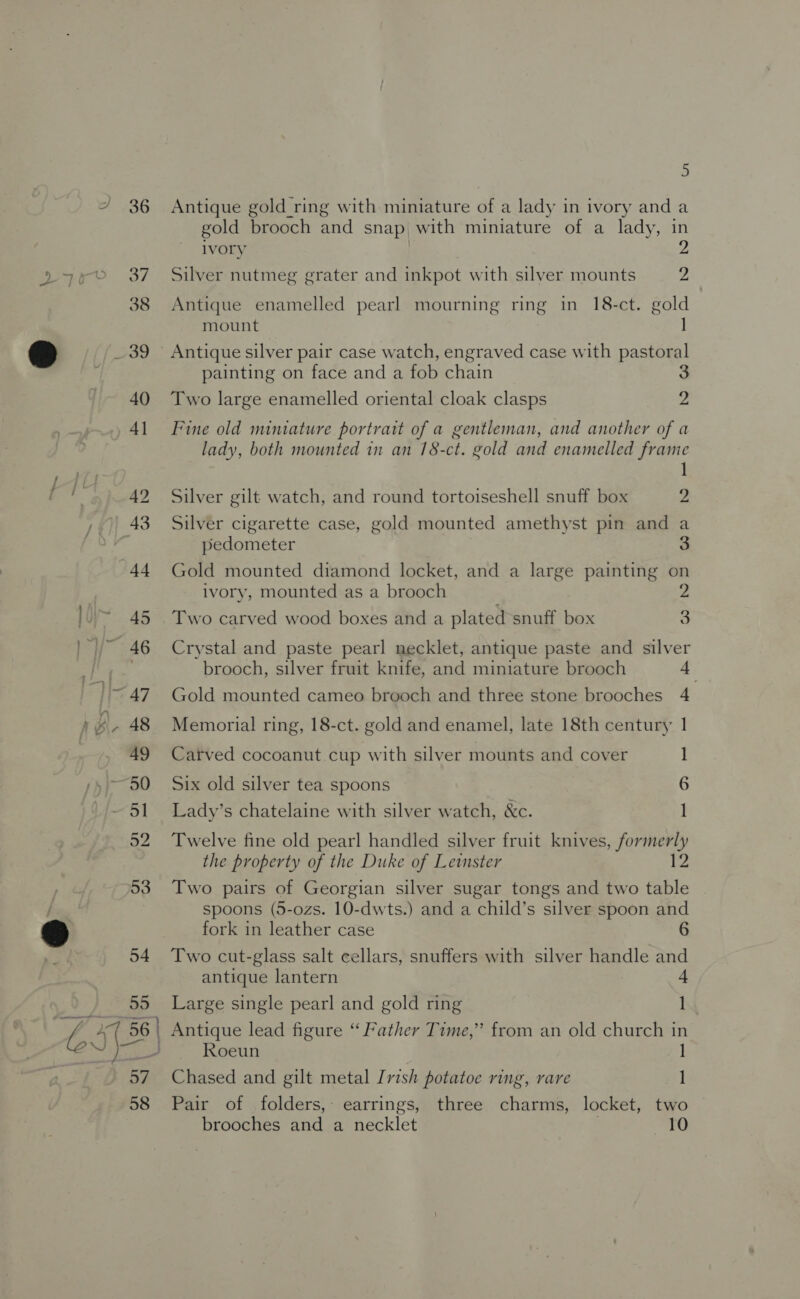 Antique gold ring with miniature of a lady in ivory and a gold brooch and snap with miniature of a lady, in Ivory Silver nutmeg grater and inkpot with silver mounts 2 oO Antique enamelled pearl mourning ring in 18-ct. gold mount Antique silver pair case watch, engraved case with pastoral painting on face and a fob chain 3 Two large enamelled oriental cloak clasps 2 Fine old miniature portrait of a gentleman, and another of a lady, both mounted in an 18-ct. gold and enamelled frame 1 Silver gilt watch, and round tortoiseshell snuff box 2 Silver cigarette case, gold mounted amethyst pin and a pedometer 3 Gold mounted diamond locket, and a large painting on ivory, mounted as a brooch Two carved wood boxes and a plated snuff box 3 Crystal and paste pearl necklet, antique paste and silver brooch, silver fruit knife, and miniature brooch 4 Gold mounted cameo brooch and three stone brooches 4 Memorial ring, 18-ct. gold and enamel, late 18th century 1 Carved cocoanut cup with silver mounts and cover Six old silver tea spoons 6 Lady’s chatelaine with silver watch, &amp;c. 1] Twelve fine old pearl handled silver fruit knives, formerly the property of the Duke of Leinster 12 Two pairs of Georgian silver sugar tongs and two table spoons (5-ozs. 10-dwts.) and a child’s silver spoon and fork in leather case Two cut-glass salt cellars, snuffers with silver handle and antique lantern Large single pearl and gold ring 1 Antique lead figure “ Father Time,” from an old church in Roeun 1 Chased and gilt metal [vish potatoe ring, rare 1 Pair of folders, earrings, three charms, locket, two brooches and a necklet 10