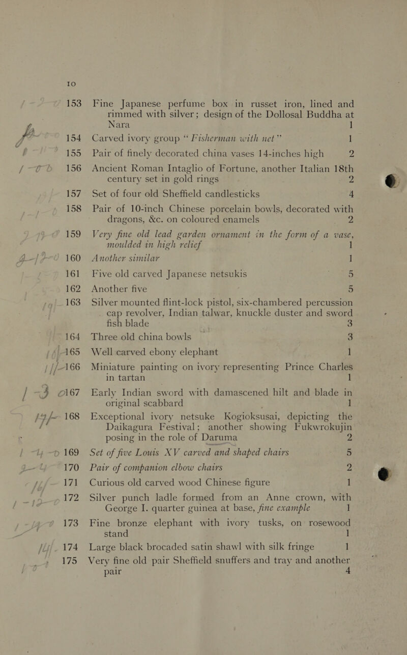 175 Fine Japanese perfume box in russet iron, lined and rimmed with silver; design of the Dollosal Buddha at Nara ] Carved ivory group “ Fisherman with net” 1 Pair of finely decorated china vases 14-inches high ia Ancient Roman Intaglio of Fortune, another Italian 18th Set of four old Sheffield candlesticks 4 Pair of 10-inch Chinese porcelain bowls, decorated with dragons, &amp;c. on coloured enamels me Very fine old lead garden ornament in the form of a vase, moulded in lugh relief 1 Another sumilar | | Five old carved Japanese netsukis ; 5 Another five 5 Silver mounted flint-lock pistol, six-chambered percussion _ cap revolver, Indian talwar, knuckle duster and sword fish blade 3 Three old china bowls _ 3 Well carved ebony elephant 1 Miniature painting on ivory representing Prince Charles in tartan Early Indian sword with damascened hilt and blade in original scabbard ] Exceptional ivory netsuke Kogioksusai, depicting the Daikagura Festival; another showing Fukwrokujin posing in the role of Daruma 2 Pair of companion elbow chairs 2 Curious old carved wood Chinese figure 1 Silver punch ladle formed from an Anne crown, with George I. quarter guinea at base, fine example Fine bronze elephant with ivory tusks, on rosewood stand 1 Large black brocaded satin shawl with silk fringe 1 Very fine old pair Sheffield snuffers and tray and another pair 4