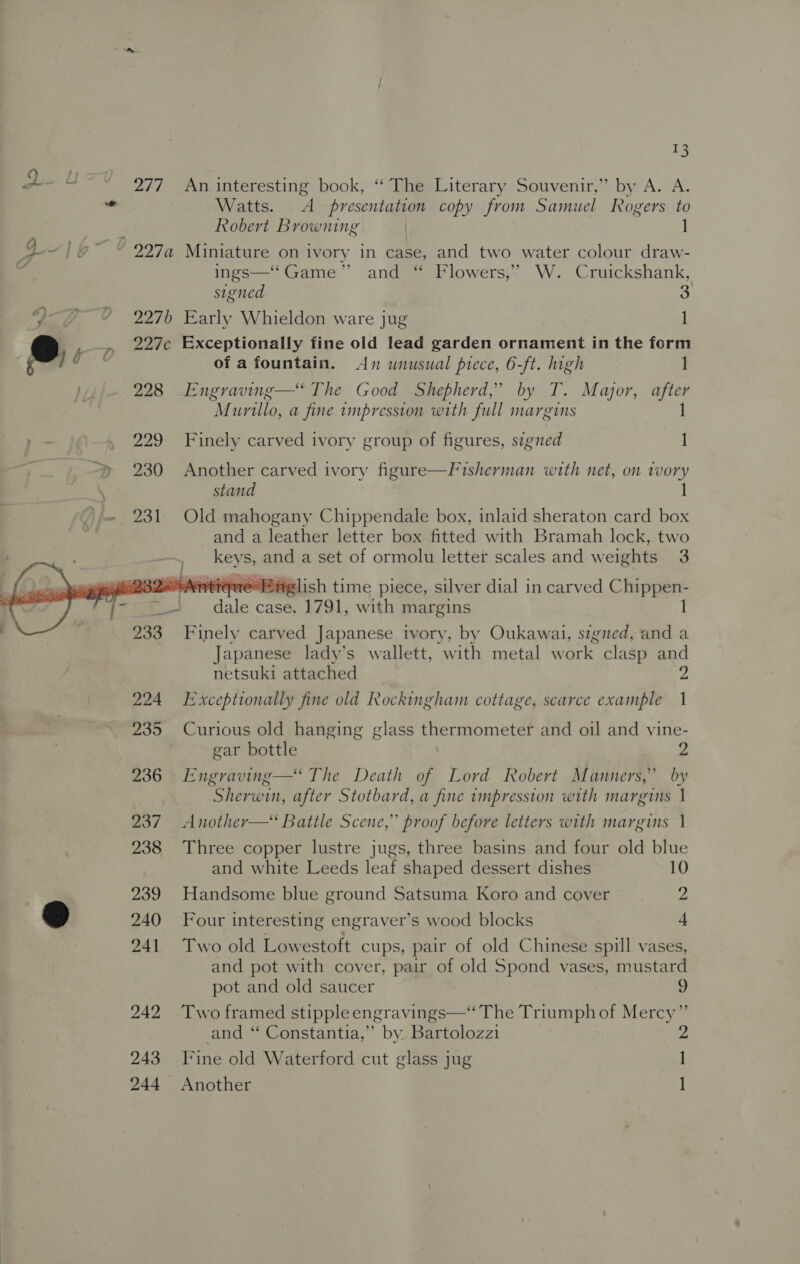    #3 277 An interesting book, “The Literary Souvenir,” by A. A. Watts. &lt;A presentation copy from Samuel Rogers to Robert Browning | 1 ings—‘ Game” and “ Flowers,’ W. Cruickshank, signed 3 2276 Early Whieldon ware jug 1 227c Exceptionally fine old lead garden ornament in the form of a fountain. An wnusual prece, 6-ft. high ] 228 ._Engraving—‘ The Good Shepherd,’ by T. Major, after Murillo, a fine impression with full margins 1 229 Finely carved ivory group of figures, signed 1 230 Another carved ivory figure—Fisherman with net, on vvory stand 1 231 Old mahogany Chippendale box, inlaid sheraton card box and a leather letter box fitted with Bramah lock, two Betis and a set of ormolu letter scales and weights 3  32-AenitiquePrglish time piece, silver dial in carved Chippen- cai ri case, 1791, with margins 233 Finely carved Japanese ivory, by Oukawai, sigited, and a Japanese lady’s wallett, with metal work clasp and netsuki attached 2 224 Exceptionally fine old Rockingham cottage, scarce example 1 235 Curious old hanging glass thermometer and oil and vine- gar bottle 2 236 Engraving—‘ The Death of Lord Robert Manners,’ by Sherwin, after Stotbard, a fine impression with marguis | 237 Another—&lt; Battle Scene,” proof before letters with marguts 1 238 Three copper lustre jugs, three basins and four old blue and white Leeds leaf shaped dessert dishes 10 239 Handsome blue ground Satsuma Koro and cover 2 240 Four interesting engraver’s wood blocks 4 241 Two old Lowestoft cups, pair of old Chinese spill vases, and pot with cover, pair of old Spond vases, mustard pot and old saucer 9 242 Two framed stippleengravings—‘ The Triumph of Mercy” and “ Constantia,” by Bartolozzi Ys 243 Fine old Waterford cut glass jug 1 — 244 Another