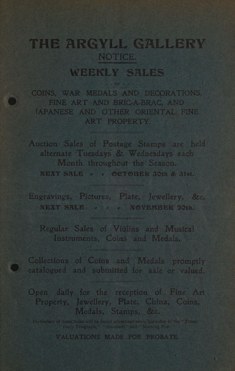 L B ARGYLL as | i NOTiCn: WEEKLY ‘SALES aoe é - COINS, ‘WAR MEDALS AND. DECORATIONS, FINE ART AND BRIC-A-BRAC, AND. _TAPANESE AND. OTHER ORIENTAL. FINE ART PROPERTY,              “Auction SG iat Posie. Since. are held a : alternate ‘Tuesdays: &amp; Wednesdays each. Sete Month. ae the Season. : ae NEXT SALE OCTOBER 30th &amp; Bist.  | -_Engravings, “Pictures, py Jewellery, 8c. = NEXT SALE oo ee NOVEMBER 20th.  y m3 i : rat x RAG t : Y Sea — _ ~ BY oer tte eg VS Shs re They oe  ea SER es pan TS Sepa | Regular (Sule? of. Vidas and Musical. _ Instruments, Coins | and Medals. ”   i, Calectons: ot Fone ued ‘Medals ie ae a catalogued and ‘submitted for sale Or valued. i  et . ‘ Py ert es Sony ee, } , B oy y =u f ~ Me ye ee AS es tp en eetks Sire v4 REE sie ethos DV ela ARO SY IT ARERLSE PEM IA e } x Aes r 3 nm : Me tah &gt; Wey arerte es ae ‘Open ee ioe. che cecpiwa.” A. Fine An : See. ss Property, Aevatery, | ie Ching, Coins, ee   a _Partoular 6 a these alae. wilt be. hae i ee every tetas i wes on Times, ae bs pa arn Daily Telegraph,” cae ‘Standard . cand: F Morning: Post.’ fen ee: VALUATIONS. MADE FOR PROBATE, ne te   