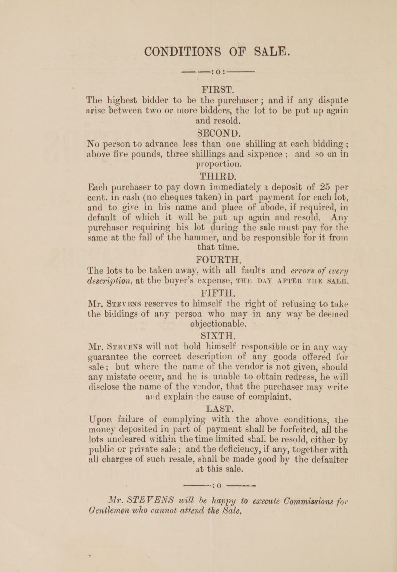 CONDITIONS OF SALE. —-—:0  FIRST. The highest bidder to be the purchaser ; and if any dispute arise between two or more bidders, the lot to be put ap again and resold. SECOND. No person to advance less than one shilling at each bidding ; above five pounds, three shillings and sixpence ; and so on in proportion. THIRD. Fach purchaser to pay down immediately a deposit of 25 per cent. in cash (no cheques taken) in part payment for each lot, and to give in his name and place of abode, if required, in default of which it will be put up again and resold. Any purchaser requiring his lot during the sale must pay for the same at the fall of the hammer, and be responsible for it from that time. FOURTH. The lots to be taken away, with all faults and errors of every description, at the buyer’s expense, THE DAY AFTER THE SALR. FIFTH. ; Mr. StEVENS reserves to himself the right of refusing to take the biddings of any person who may in any way be deemed objectionable. — oie IB 6 Mr. Stevens will not hold himself responsible or in any way guarantee the correct description of any goods offered for sale; but where the name of the vendor is not given, should any mistate occur, and he is unable to cbtain redress, he will disclose the name of the vendor, that the purchaser may write and explain the cause of complaint. LAST. Upon failure of complying with the above conditions, the money deposited in part of payment shall be forfeited, all the lots uncleared within the time limited shall be resold, either by public or private sale ; and the deficiency, if any, together with ali charges of such resale, shall be made good by the defaulter at this sale.  -O  Mr. STEVENS will be happy to execute Commissions for Gentlemen who cannot attend the Sale,