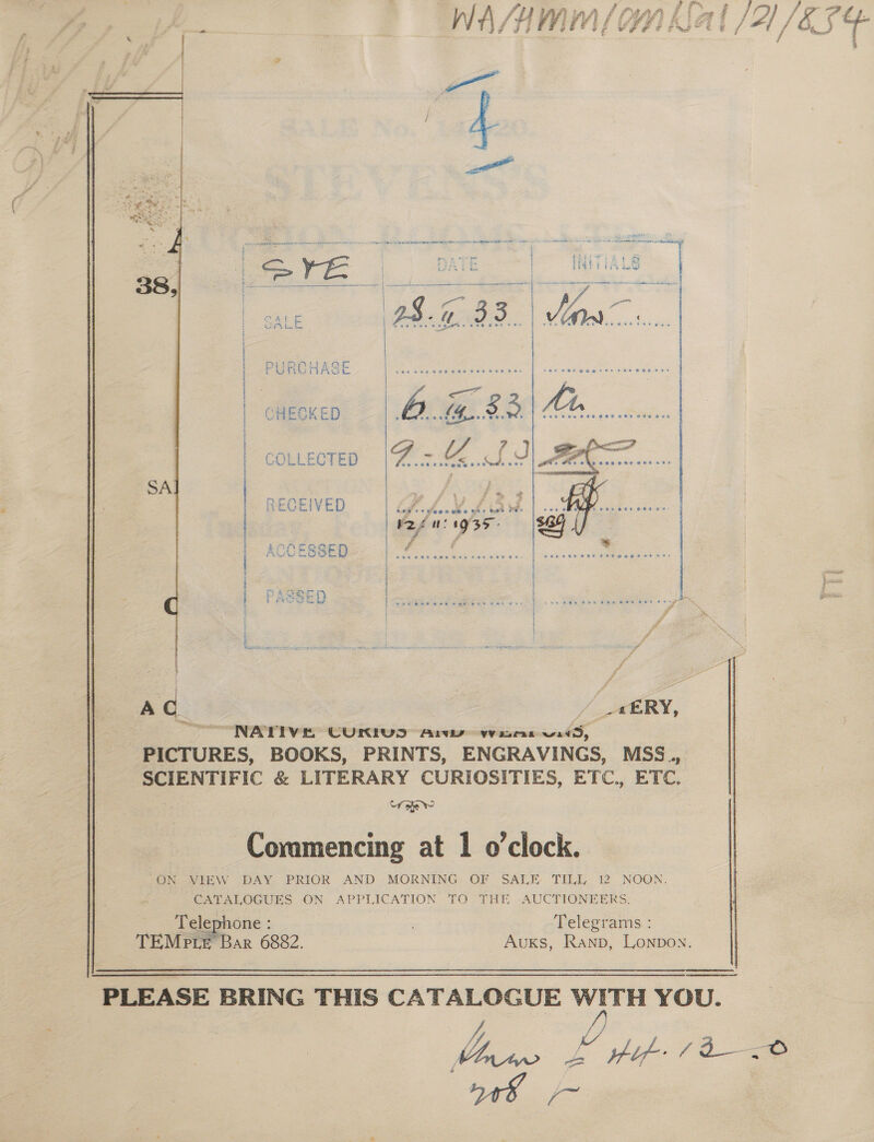 a hs fl PTaath fr y lo = WA/NMM/ Kal /A1/&amp;F4¢+ “ ¥ we ¢ ee i el | i a ee, f    COLLECTED { { H } 5 q { { RECEIVED | ACCESSED ROR HF LEAS 2 28  NATIVE CUKRIUS Arw wus wid, PICTURES, BOOKS, PRINTS, ENGRAVINGS, MSS.., SCIENTIFIC &amp; LITERARY CURIOSITIES, ETC., ETC. tf sew Commencing at 1 o'clock. “ON VIEW DAY. PRIOR AND MORNING OF SALE- TILL 12 NOON. CATALOGUES ON APPLICATION TO THE AUCTIONEERS.   Telephone : | Telegrams : TEMep te Bar 6882. Auxs, Ranp, Lonpon.  ee PLEASE BRING THIS CATALOGUE WITH YOU.