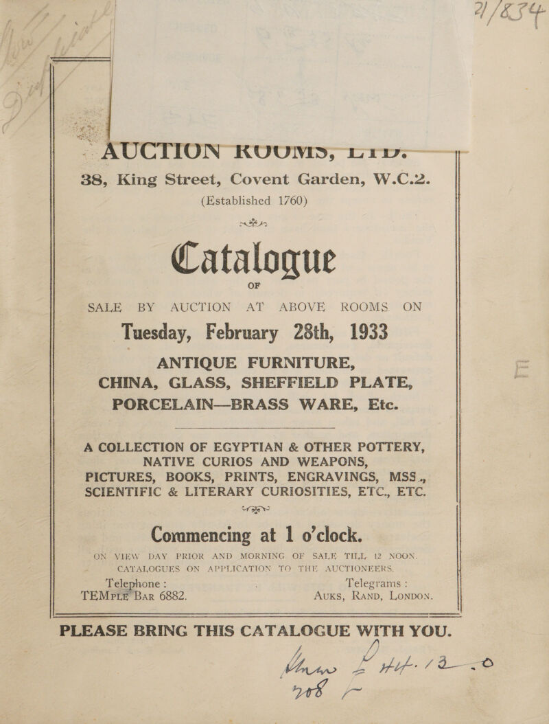 3 | A/ES   a AUCTION RUUVED, Liv. 38, King Street, Covent Garden, W.C.2. (Established 1760) — Catalogue eee BY “AUCTION AT. ABOVE ROOMS ON Tuesday, February 28th, 1933 ANTIQUE FORNITURE, CHINA, GLASS, SHEFFIELD PLATE, PORCELAIN—BRASS WARE, Etc. A COLLECTION OF EGYPTIAN &amp; OTHER POTTERY, NATIVE CURIOS AND WEAPONS, PICTURES, BOOKS, PRINTS, ENGRAVINGS, MSS., | SCIENTIFIC &amp; LITERARY CURIOSITIES, ETC., ETC. Uf sew 6 &gt;] 4 Commencing at 1 o'clock. “ON VIEW DAY PRIOR AND MORNING OF SALE- TILL 12 NOON. CATALOGUES ON APPLICATION TO THE AUCTIONEERS. Telephone : Telegrams : TEMP Le Bar 6882. Auxks, Ranp, Lonpon.  PLEASE BRING THIS CATALOGUE WITH YOU. J J) | haa: Z if (io y48 /~