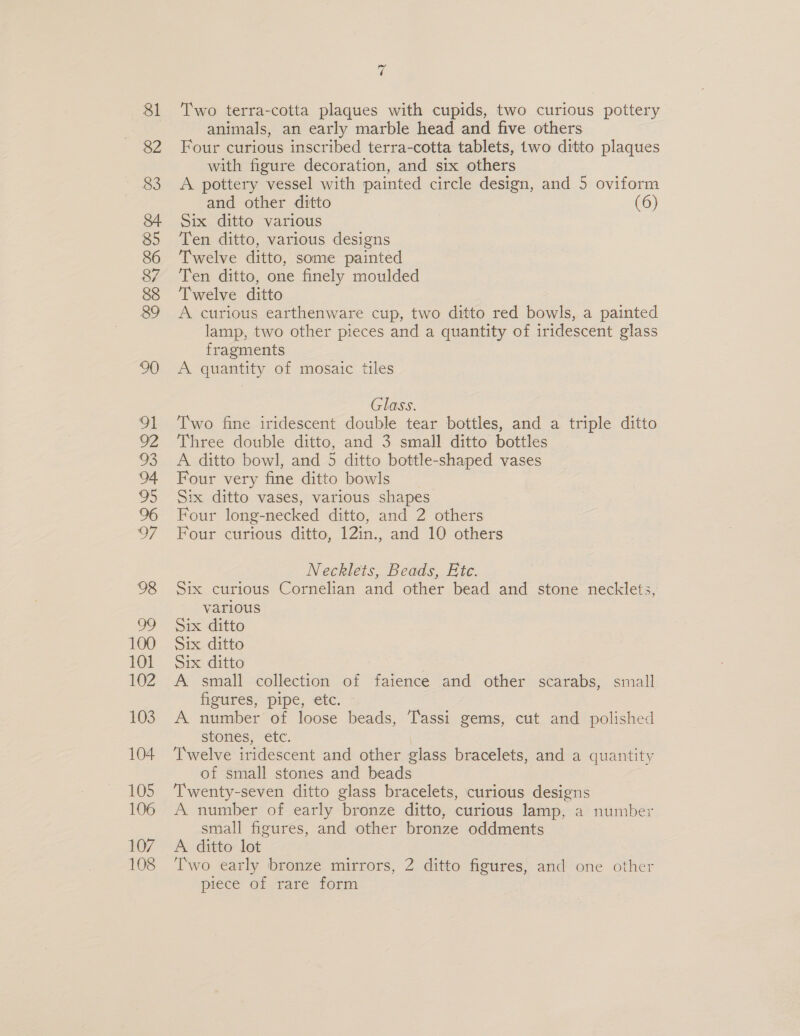 v4 Two terra-cotta plaques with cupids, two curious pottery animals, an early marble head and five others Four curious inscribed terra-cotta tablets, two ditto plaques with figure decoration, and six others A pottery vessel with painted circle design, and 5 oviform and other ditto (6) Six ditto various Ten ditto, various designs Twelve ditto, some painted Ten ditto, one finely moulded Twelve ditto A curious earthenware cup, two ditto red bowls, a painted lamp, two other pieces and a quantity of iridescent glass fragments A quantity of mosaic tiles Glass. Two fine iridescent double tear bottles, and a triple ditto Three double ditto, and 3 small ditto bottles A ditto bowl, and 5 ditto bottle-shaped vases Four very fine ditto bowls Six ditto vases, various shapes Four long-necked ditto, and 2 others Four curious ditto, 12in., and 10 others Necklets, Beads, Etc. Six curious Cornelian and other bead and stone necklets, various Six ditto Six ditto Six ditto A small collection of faience and other scarabs, small figures, pipe, etc. A number of loose beads, Tassi gems, cut and polished stones, etc. Twelve iridescent and other glass bracelets, and a quantity of small stones and beads Twenty-seven ditto glass bracelets, curious designs A number of early bronze ditto, curious lamp, a number small figures, and other bronze oddments A ditto lot Two early bronze mirrors, 2 ditto figures, and one other piece of rare form
