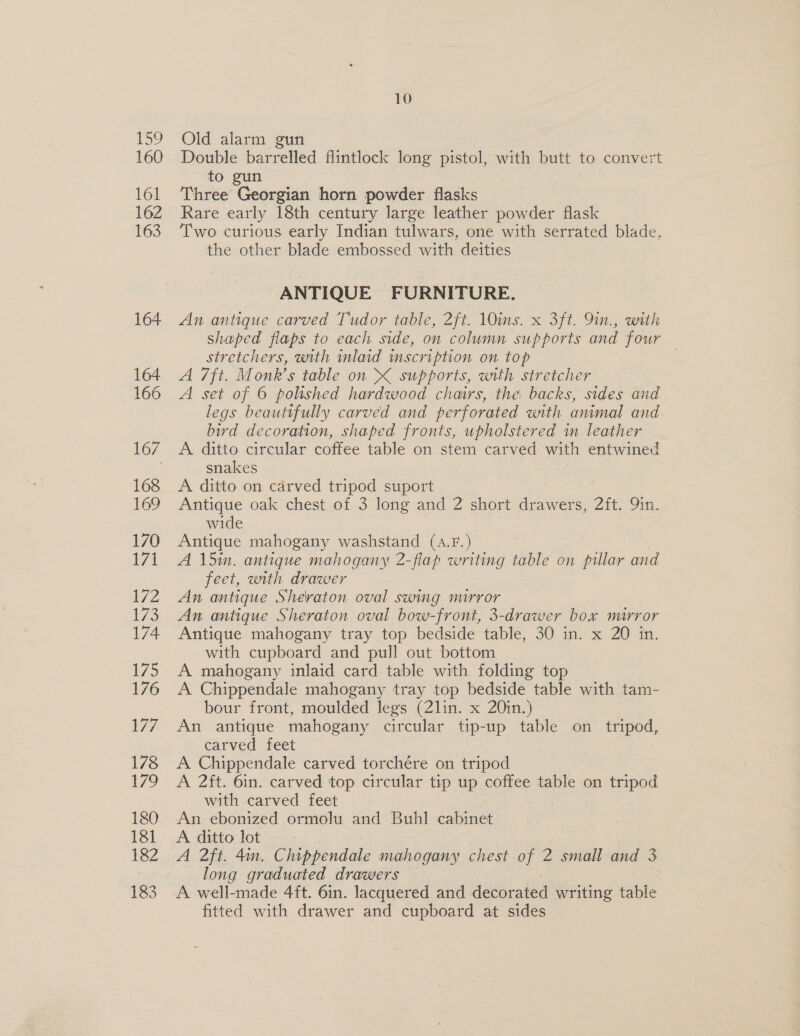 Po? 160 161 162 163 164 164 166 169 170 171 172 173 174 175 176 177 178 179 180 181 182 183 10 Old alarm gun Double barrelled flintlock long pistol, with butt to convert to gun Three Georgian horn powder flasks Rare early 18th century large leather powder flask Two curious early Indian tulwars, one with serrated blade, the other blade embossed with deities ANTIQUE FURNITURE. An antique carved Tudor table, 2ft. 10ins. x 3ft. 9in., with shaped flaps to each side, on column supports and four stretchers, with inlaid mscription on top A 7ft. Monk’s table on XK supports, with stretcher A set of 6 polished hardwood chairs, the backs, sides and legs beautifully carved and perforated with animal and bird decoration, shaped fronts, upholstered in leather A ditto circular coffee table on stem carved with entwined snakes A ditto on carved tripod suport Antique oak chest of 3 long and 2 short drawers, 2ft. Qin. wide Antique mahogany washstand (a.F.) A 15in. antique mahogany 2-flap writing ai on pillar and feet, with drawer An antique Sheraton oval swing mirror An antique Sheraton oval bow-front, 3-drawer box mirror Antique mahogany tray top bedside table, 30 in. x 20 in. with cupboard and pull out bottom A mahogany inlaid card table with. folding top A Chippendale mahogany tray top bedside table with tam- bour front, moulded legs (2lin. x 20in.) An antique mahogany circular tip-up table on tripod, carved feet 3 A Chippendale carved torchére on tripod A 2ft. 6in. carved top circular tip up coffee table on tripod with carved feet An ebonized ormolu and Buhl cabinet A ditto lot =... A 2ft. 4m. Chippendale mahogany chest of 2 small and 3 long graduated drawers A well-made 4ft. 6in. lacquered and decorated writing table fitted with drawer and cupboard at sides