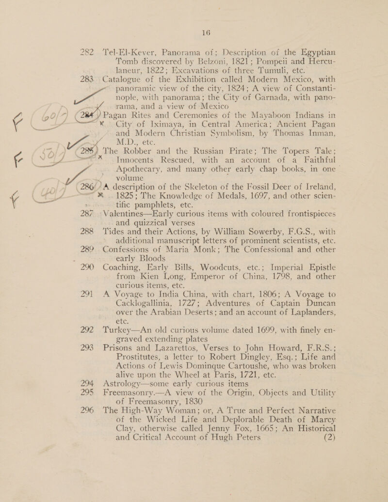 =&lt;\ —eN, 16 282 ‘Tel-El-Kever, Panorama of; Description of the Egyptian Tomb discovered by Belzoni, 1821; Pompeii and Hercu- laneur, 1822; Excavations of three Tumuli, etc. 283 Catalogue of the Exhibition called Modern Mexico, with ‘oye panoramic view of the city, 1824; A view of Constanti- eS &lt;5 nople, with panorama; the City of Garnada, with pano- h rama, and a view of Mexico 7 al ( ) Pagan Rites and Ceremonies of the Mayaboon Indians in z Sea ~¥..City.of Iximaya; in Central America; Ancient Pagan and Modern Christian Symbolism, by Thomas Inman, MED, Ste. ) The Robber and the Russian Pirate; The Topers Tale;    A ix “Innocents Rescued, with afi account of a Faithful ae ~~. Apothecary, and many other early chap books, in one — ~ volume 286/) A aeseription of the Skeleton of the Fossil Deer of Ireland, - - 1825; The Knowledge of Medals, 1697, and other scien- tific pamphlets, etc. 287. 'Valentines—Early curious items with coloured frontispieces and quizzical verses 288 ‘Tides and their Actions, by William Sowerby, F.G.S., with additional manuscript letters of prominent scientists, etc. 289.. Confessions of Maria Monk; The Confessional and other ei early Bloods 290 Coaching, Early Bills, Woodcuts, etc.; Imperial Epistle from Kien Long, Emperor of China, 1798, and other curious items, etc. 291 A Voyage to India China, with chart, 1806; A Voyage to Cacklogallinia, 1727; Adventures of Captain Duncan over the Arabian Deserts: and an account of Laplanders, CLG, 292 Turkey—An old curious volume dated 1699, with finely en- graved extending plates 293 Prisons and Lazarettos, Verses to John Howard, F.R.S.; Prostitutes, a letter to Robert Dingley, Esq. ; Life and Actions of Lewis Dominque Cartoushe, who was broken alive upon the Wheel at Paris, 1721, etc. 294 &lt;Astrology—some early curious items 295 Freemasonry.—A view of the Origin, Objects and Utility of Freemasonry, 1830 296 The High-Way Woman; or, A True and Perfect Narrative -of the Wicked Life and Deplorable Death of Marcy Clay, otherwise called Jenny Fox, 1665; An Historical 