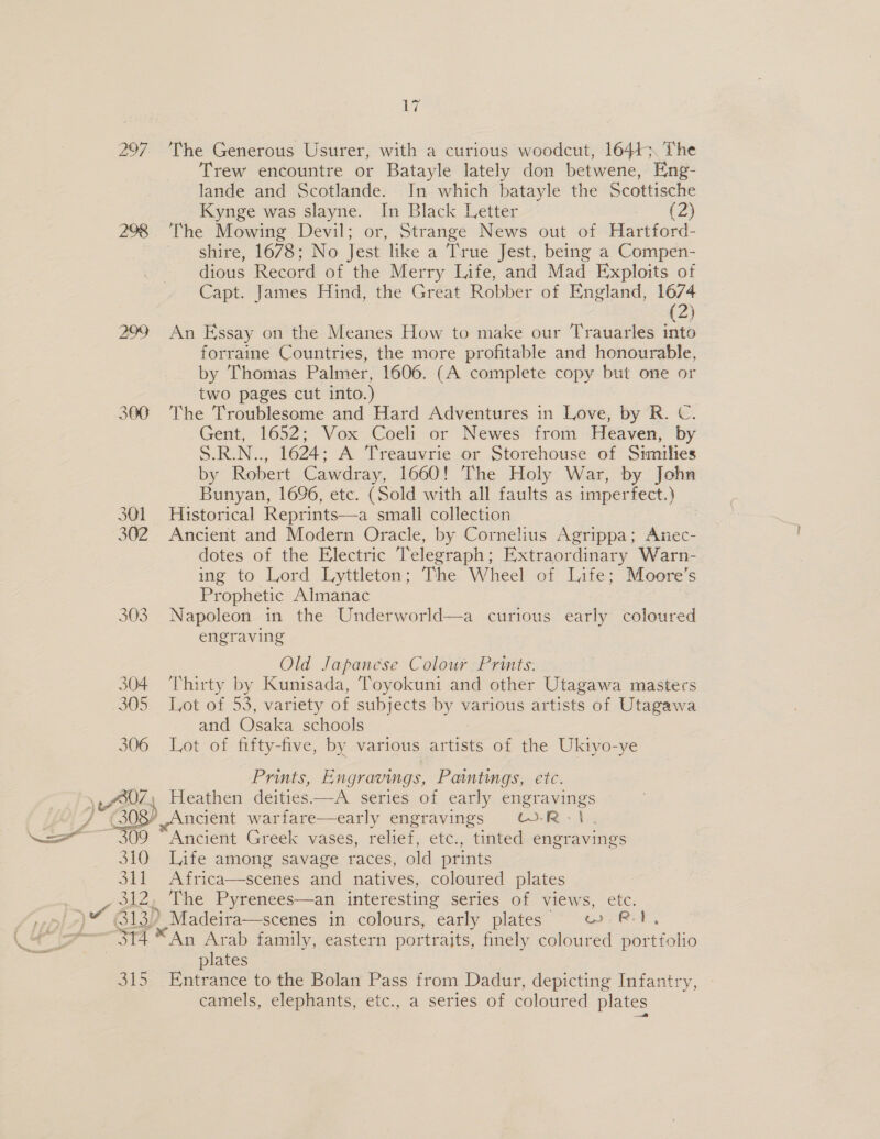 ‘hd bh Xx) Nay, 298 299 360 301 302 303 308”  310 Sit 312) 314 B15 Le The Generous Usurer, with a curious woodcut, 16443. The Trew encountre or Batayle lately don betwene, Eng- lande and Scotlande. In which batayle the Scottische Kynge was slayne. = Black Letter {2) The Mowing Devil; or, Strange News out of Hatetord- shire, 1678; No test like a True Jest, being a Compen- dious Record of the Merry Life, and Mad Exploits of Capt. James Hind, the Great Robber of England, 1674 (2) An Essay on the Meanes How to make our Trauarles into forraine Countries, the more profitable and honourable, by Thomas Palmer, 1606. (A complete copy but one or two pages cut into.) The Troublesome and Hard Adventures in Love, by R. C. Gent, 1652; Vox Coeli or Newes from Heaven, by S.R.N.., 1624; A Treauvrie or Storehouse of Similies by Robert Cawdray, 1660! The Holy War, by John Bunyan, 1696, etc. (Sold with all faults as imperfect.) Historical Reprints—a small collection Ancient and Modern Oracle, by Cornelius Agrippa; Anec- dotes of the Electric Telegraph; Extraordinary Warn- ing to Lord Lyttleton; The Wheel of Life; Moore’s Prophetic Almanac Napoleon in the Underworld—a curious early coloured engraving Old Japanese Colour Prints. Thirty by Kunisada, Toyokuni and other Utagawa masters Lot of 53, variety of subjects Le various artists of Utagawa and Osaka schools Lot of fifty-five, by various artists of the Ukiyo-ye Prints, Engravings, Paintings, etc. ncient warfare—early engravings -R&gt; re Ancient Greek vases, relief, etc., tinted engravings Life among savage races, old prints Africa—scenes and natives, coloured plates The Pyrenees—an interesting series of views, etc. ,- Madeira—scenes in colours, “early plates wr RT, *An Arab family, eastern portraits, finely coloured portfolio plates Entrance to the Bolan Pass from Dadur, depicting Infantry, camels, elephants, etc., a series of coloured plates