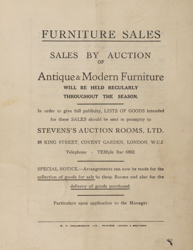 FURNITURE SALES SALES BY AUCTION OF  Antique« Modern Furniture WILL BE HELD REGULARLY | THROUGHOUT THE SEASON. In order to give full publicity, LISTS OF GOODS intended for these SALES should be sent in promptly to STEVENS’S AUCTION ROOMS, LTD. 38 KING STREET, COVENT GARDEN, LONDON, W.C.2. Telephone - TEMple Bar 6882.  SPECIAL NOTICE.—Arrangements can now be made for the collection of goods for sale“in these Rooms and also for the delivery of goods purchased. Particulars upon application to the Manager. W. WH. HOULDERSHAW. LTD., PRINTERS, LONDON &amp; SOUTHEND. 