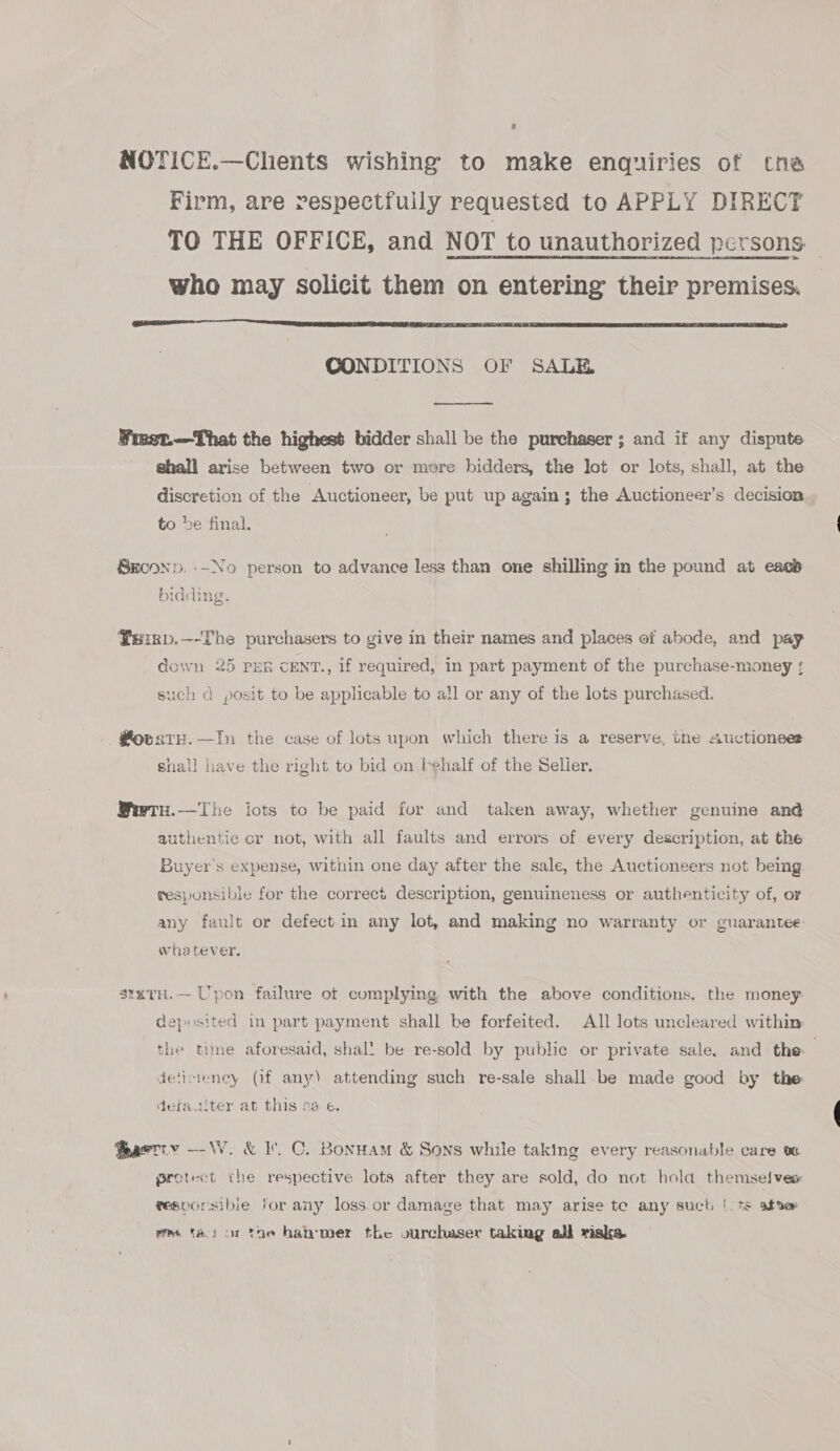 NOTICE.—Chents wishing to make enquiries of tne Firm, are respectfully requested to APPLY DIRECT TO THE OFFICE, and NOT to unauthorized persons who may solicit them on entering their premises.  CONDITIONS OF SALE  Fmet.—That the highest bidder shall be the purchaser; and if any dispute shall arise between two or more bidders, the lot or lots, shall, at the discretion of the Auctioneer, be put up again; the Auctioneer’s decision to be final. Skconp. -~No person to advance less than one shilling in the pound at ease bidding. Perrp.—-The purchasers to give in their names and places of abode, and pay down 25 PER CENT., If required, in part payment of the purchase-money ; such d posit to be applicable to all or any of the lots purchased. @ovate.—In the case of lots upon which there is a reserve, tne Auctioneer shall have the right to bid on t¢half of the Selier. Wwrn.—The lots to be paid for and taken away, whether genuine and authentic cr not, with all faults and errors of every description, at the Buyer's expense, within one day after the sale, the Auctioneers not being responsible for the correct description, genuineness or authenticity of, or any fault or defect in any lot, and making no warranty or guarantee whatever, stxtu.— Upon failure otf complying with the above conditions. the money. deposited in part payment shall be forfeited. All lots uncleared within the time aforesaid, shal! be re-sold by public or private sale, and the detimency (if any) attending such re-sale shall be made good by the defaalter at this sa e. teaetty --\W. &amp; I’. C. Bonnam &amp; Sons while taking every reasonable care ve. protect the respective lots after they are sold, do not hold themselvew resporsibie for any loss.or damage that may arise te any such |. ns atse vrs ta.) or toe hanmer the ourchaser taking all risks.