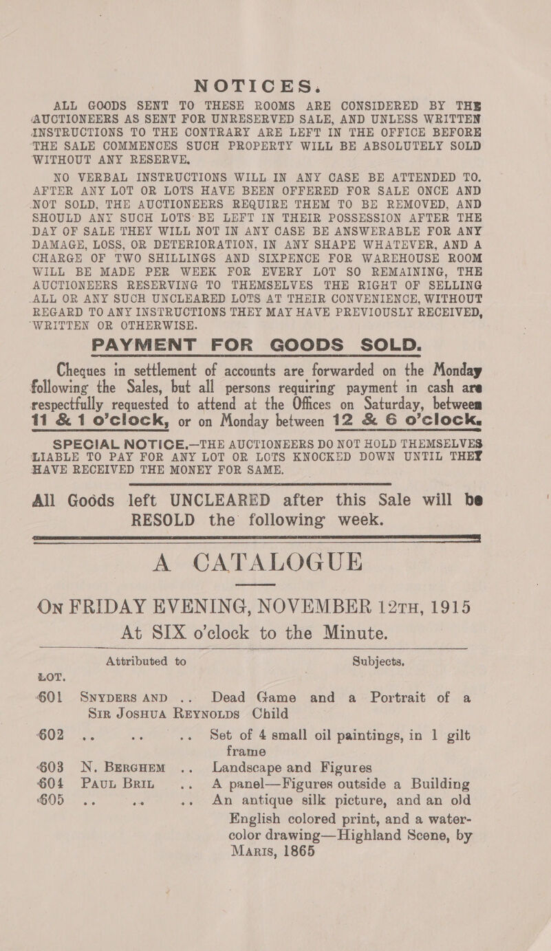 NOTICES. ALL GOODS SENT TO THESE ROOMS ARE CONSIDERED BY THE AAUCTIONEERS AS SENT FOR UNRESERVED SALE, AND UNLESS WRITTEN INSTRUCTIONS TO THE CONTRARY ARE LEFT IN THE OFFICE BEFORE ‘THE SALE COMMENCES SUCH PROPERTY WILL BE ABSOLUTELY SOLD ‘WITHOUT ANY RESERVE, NO VERBAL INSTRUCTIONS WILL IN ANY CASE BE ATTENDED TO, AFTER ANY LOT OR LOTS HAVE BEEN OFFERED FOR SALE ONCE AND NOT SOLD, THE AUCTIONEERS REQUIRE THEM TO BE REMOVED, AND SHOULD ANY SUCH LOTS BE LEFT IN THEIR POSSESSION AFTER THE DAY OF SALE THEY WILL NOT IN ANY CASE BE ANSWERABLE FOR ANY DAMAGE, LOSS, OR DETERIORATION, IN ANY SHAPE WHATEVER, AND A CHARGE OF TWO SHILLINGS AND SIXPENCE FOR WAREHOUSE ROOM WILL BE MADE PER WEEK FOR EVERY LOT SO REMAINING, THE AUCTIONEERS RESERVING TO THEMSELVES THE RIGHT OF SELLING ALL OR ANY SUCH UNCLEARED LOTS AT THEIR CONVENIENCE, WITHOUT REGARD TO ANY INSTRUCTIONS THEY MAY HAVE PREVIOUSLY RECEIVED, ‘WRITTEN OR OTHERWISE. PAYMENT FOR GOODS SOLD. Cheques in settlement of accounts are forwarded on the Monday following the Sales, but all persons requiring payment in cash are respectfully requested to attend at the Offices on Saturday, between 11 &amp; 1 o’clock, or on Monday between 12 &amp; G O'Clock. SPECIAL NOTICE.—THE AUCTIONEERS DO NOT HOLD THEMSELVES LIABLE TO PAY FOR ANY LOT OR LOTS KNOCKED DOWN UNTIL THEY HAVE RECEIVED THE MONEY FOR SAME. All Goods left UNCLEARED after this Sale will be RESOLD the following week. pe ea SF I SE A FTA I STI A CATALOGUE On FRIDAY EVENING, NOVEMBER 121Tu, 1915 At SIX o’clock to the Minute.  piemed to Subjects. LOT. Ql Syypers AnD .. Dead Game and a Portrait of a Sir JosHua Reynouips Child 602 .. .» .« Set of 4 small oil paintings, in 1 gilt frame ‘603 N. BercHem .. Landscape and Figures 604 Paut Brin .. A panel—Figures outside a Building G05 .. Pe .. An antique silk picture, and an old English colored print, and a water- color drawing— Highland Scene, by Maris, 1865