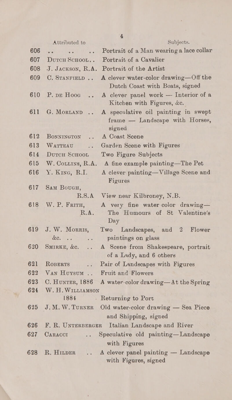 606 607 608 609 610 611 612 613 614 615 616 617 618 619 620 621 622 623 624 625 626 627 628 4 Attributed to Subjects. oe i .. Portrait of a Man wearing a lace collar Dutcy ScHoot.. Portrait of a Cavalier J. Jackson, R.A. Portrait of the Artist C. StanFigLD .. A clever water-color drawing—Off the Dutch Coast with Boats, signed P.pE Hooe .. A clever panel work — Interior of a Kitchen with Figures, dc. G. Morztanp .. A speculative oil painting in swept frame — Landscape with Horses, | signed Bonnineton .. A Coast Scene WATTEAU .. Garden Scene with Figures Dutcu ScHOOL Two Figure Subjects W.Cottins, R.A. A fine example painting—The Pet Y. Kine, B.I. A clever painting— Village Scene and Figures Sam Bovueu, R.S.A View near Kilbroney, N.B. W. P. Fritu, A very fine water color drawing— R.A. The Humours of St Valentine’s Day J. W. Morris, Two Landscapes, and 2 Flower ALC: meas Ae paintings on glass SMIRKE, &amp;c. .. A Scene from Shakespeare, portrait of a Lady, and 6 others RoBERTS .. Pair of Landscapes with Figures Van Houysum .. Fruit and Flowers C. Hunter, 1886 A water-color drawing—At the Spring W. H. WILLIAMSon 1884 - Returning to Port J.M.W.TurnerR Old water-color drawing — Sea Piece and Shipping, signed F, R. UNTERBERGER Italian Landscape and River CARACCI .. Speculative old painting— Landscape with Figures R. Hintper .._ A clever panel painting — Landscape with Figures, signed