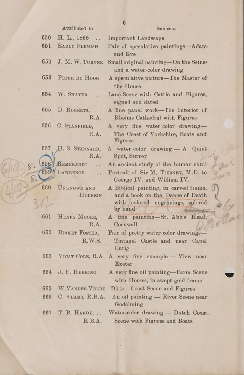  Attributed to 650 H.L., 1865 651 Harty FiLEemisH 652 J. M. W. Turner 653 Prrer DE Hooc 654 W. SHAYER 655 D. Roperrs, aA. 656 OC. STANFIELD, R.A. 657 . S. STANNARD, R.A. ee ong poe Y LAWRENCE — v, yt ‘ gt” B60 Unknown AND al A Ho.LsBeEIN 2 ae 661 Henry Moors, , R.A. 662 BrirKet Foster, R.W.S. 663 Vtcat Coxe, R.A. | 664 J. F. HERRING 665 W.VaANDER VELDE 666 CC. Apams, R.B.A. 667. Te. HARDY; % R.B.A. Subjects. Important Landscape Pair of speculative paintings—Adam: and Eve Small original painting— On the Seine» and a water-color drawing A speculative picture—The Master of the House Lane Scene with Cattle and Figures,. signed and dated A fine panel work—The Interior of Rbeims Cathedral with Figures A very fine water color drawing— The Coast of Yorkshire, Boats and Figures A water-color drawing — A ier Spot, Surrey George IV. and William IV. and a book on.the Dance of Death with colored engravings, plored: by hand” >   Cornwall Pair of pretty water-color rawlings Tintagel Castle and near Capel Curig A very fine example — View near Exeter A very fine oil painting—Farm Scene with Horses, in swept gold frame Ditto—Coast Scene and Figures An oil painting — River Scene near Godalming Water-color drawing — Dutch Coast. Scene with Figures and Boats