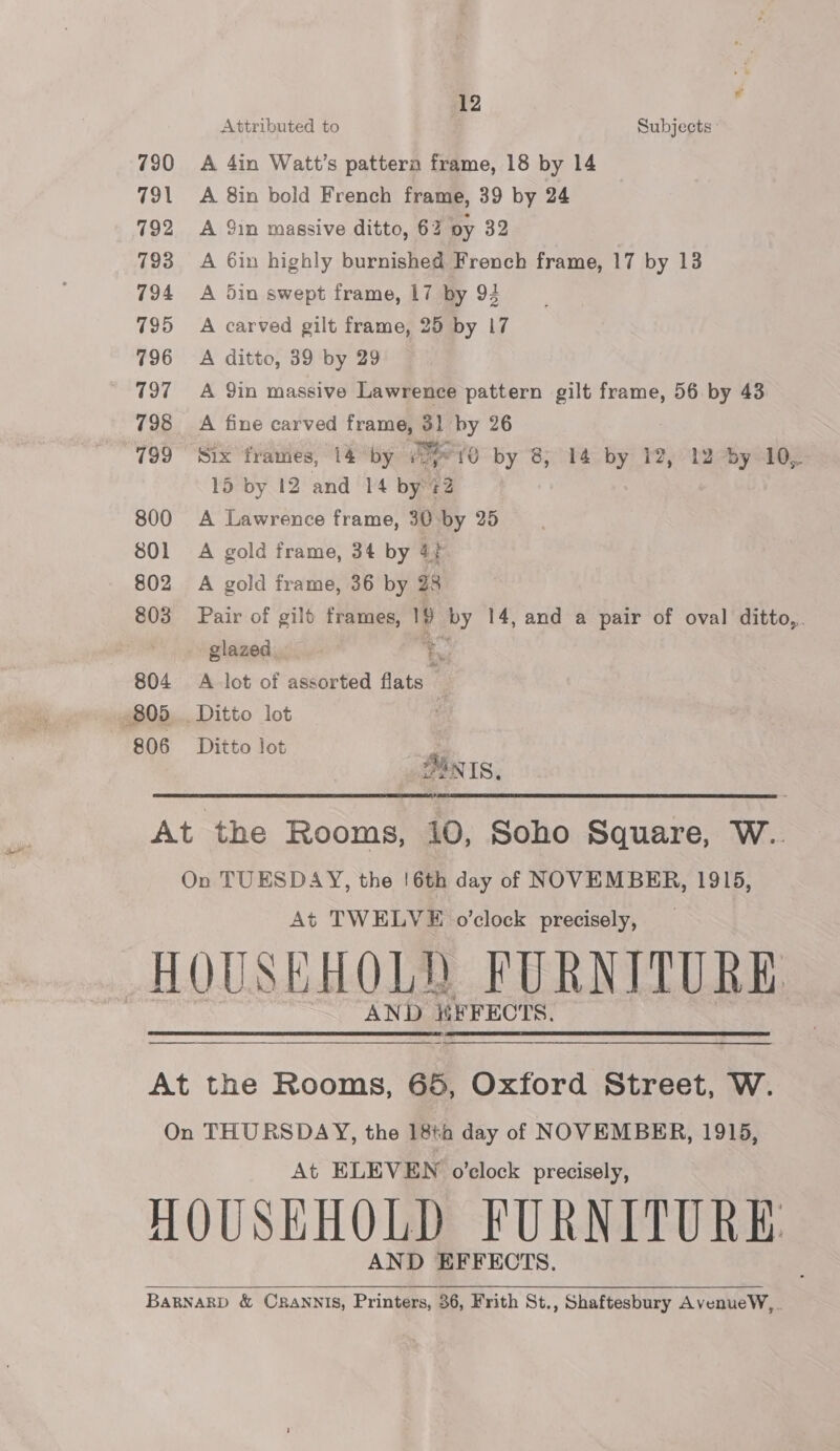 790 791 792 793 794 795 796 797 798 799 800 801 802 803 804 806 12 Attributed to Subjects A 4in Watt’s pattera frame, 18 by 14 A 8in bold French frame, 39 by 24 A 91n massive ditto, 62 oy 32 A 6in highly burnished French frame, 17 by 13 A 5in swept frame, 17 by 94 A carved gilt frame, 25 by 17 A ditto, 39 by 29 A 9in massive Lawrence pattern gilt frame, 56 by 43 A fine carved frame, 31 by 26 Six frames, 14 “by Pcs {0 by 8, 14 by 12, 12 by 10, 15 by 12 and 14 by 2 A Lawrence frame, 30 by 25 A gold frame, 34 by 4} A gold frame, 36 by 28 Pair of gilt frames, 9 oy 14, and a pair of oval ditto,. glazed. , A lot of assorted ated : Ditto lot . ZANIS. At TWELVE o’clock precisely, AND ii FFECTS.  At ELEVEN o'clock precisely, AND EFFECTS.