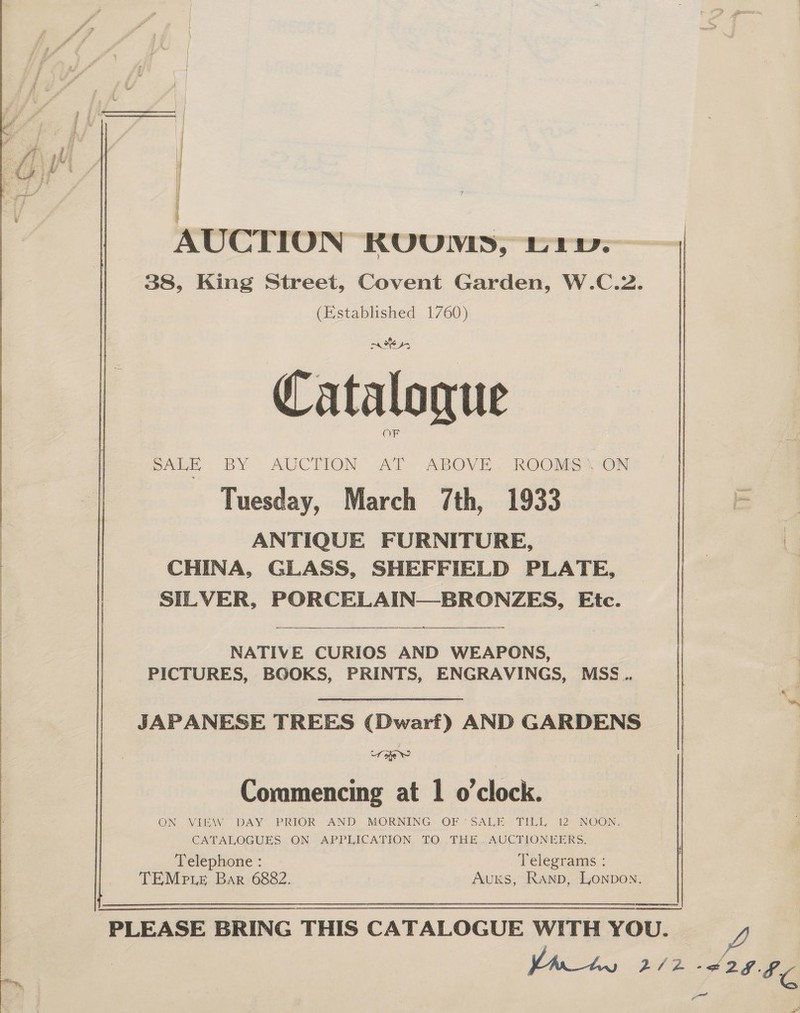 } ae M eer | AUCTION KUUNWIS, rw. 38, King Street, Covent Garden, W.C.2. (Established 1760) me sy OF | SALE BY AUCTION “AT ABOVE... ROOMS ‘ON Tuesday, March 7th, 1933 ANTIQUE FURNITURE, CHINA, GLASS, SHEFFIELD PLATE, ) SILVER, PORCELAIN—BRONZES, Etc.  | NATIVE CURIOS AND WEAPONS, PICTURES, BOOKS, PRINTS, ENGRAVINGS, MSS... JAPANESE TREES (Dwarf) AND GARDENS ae? | Commencing at 1 o'clock. ON VIEW DAY PRIOR- AND MORNING OF SALE TILL 12 NOON. CATALOGUES ON APPLICATION TO THE AUCTIONEERS. Telephone : Telegrams : TEMp Le Bar 6882. Auxks, Ranp, Lonpon.    PLEASE BRING THIS CATALOGUE WITH YOU. Ve 2/2 eeke yor