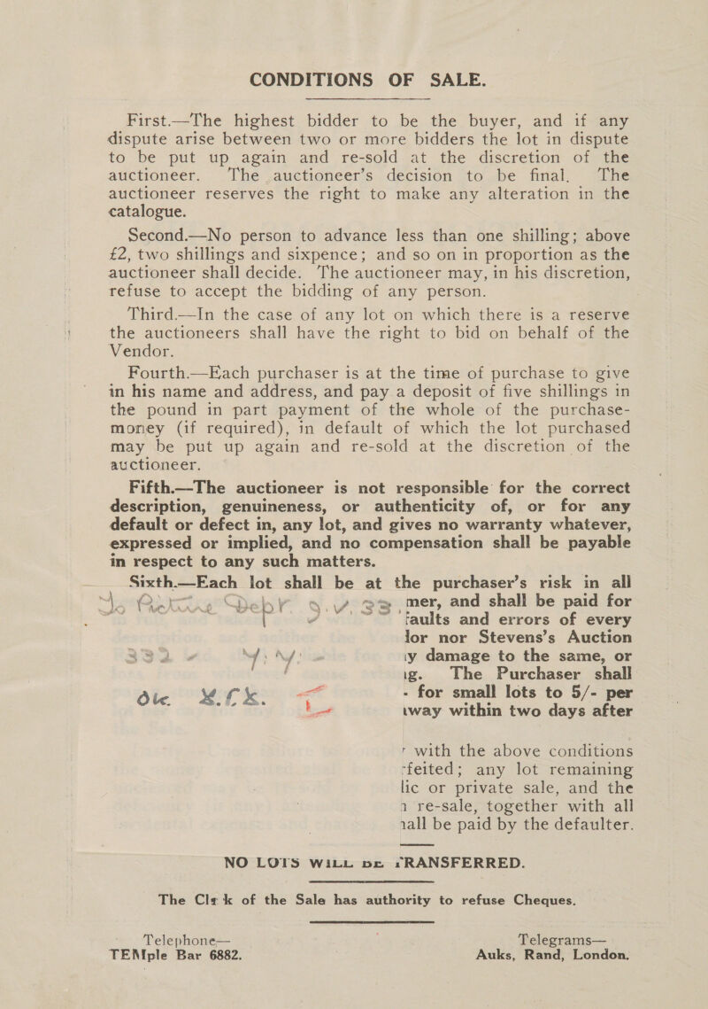 CONDITIONS OF SALE. First—The highest bidder to be the buyer, and if any dispute arise between two or more bidders the lot in dispute to be put up again and re-sold at the discretion of the auctioneer. The .auctioneer’s decision to be final. The auctioneer reserves the right to make any alteration in the catalogue. Second.—No person to advance less than one shilling; above £2, two shillings and sixpence; and so on in proportion as the auctioneer shall decide. The auctioneer may, in his discretion, refuse to accept the bidding of any person. Third.—In the case of any lot on which there is a reserve the auctioneers shall have the right to bid on behalf of the Vendor. Fourth—Each purchaser is at the time of purchase to give in his name and address, and pay.a deposit of five shillings in the pound in part payment of the whole of the purchase- money (if required), in default of which the lot purchased may be put up again and re-sold at the discretion of the auctioneer. Fifth—-The auctioneer is not responsible for the correct description, genuineness, or authenticity of, or for any default or defect in, any lot, and gives no warranty whatever, expressed or implied, and no compensation shall be payable in respect to any such matters. Sixth -—Each lot shall be at the purchaser’s risk in all “Qe tig Deh wv. \/. @™ , mer, and shall be paid for eh. Fey Ss ; / °'™~™*“ “taults and errors of every lor nor Stevens’s Auction Nd iy damage to the same, or ewan ig. The Purchaser shall Ole RT ee - for small lots to 5/- per : fest . .way within two days after a r with the above conditions ffeited; any lot remaining lic or private sale, and the n re-sale, together with all 1all be paid by the defaulter.  NO LOTS WitiL pe *RANSFERRED. The Cla k of the Sale has authority to refuse Cheques. Telephone— 4 . Telegrams— TEN ple Bar 6882. Auks, Rand, London.