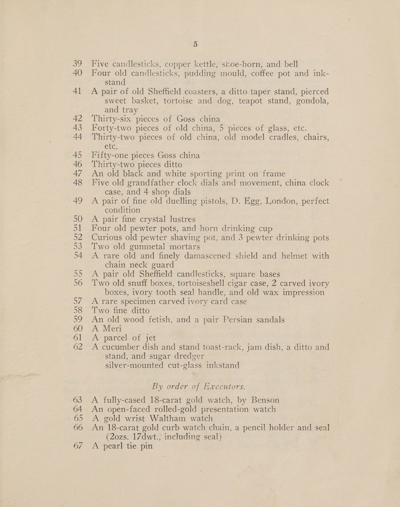 63 64 65 66 6/7 5 Five candlesticks, copper kettle, skoe-horn, and bell Four old candlesticks, Ps mould, coffee pot and ink- stand A pair of old Sheffield coasters, a ditto taper stand, pierced sweet basket, tortoise and dog, teapot stand, gondola, and tray Thirty-six pieces of Goss china Forty-two pieces of old china, 5 pieces of glass, etc. Thirty-two pieces of old china, old model cradles, chairs, CLC, Fifty-one pieces Goss china Thirty-two pieces ditto An old black and white sporting print on frame Five old grandfather clock dials and movement, china clock case, and 4 shop dials A pair of fine old duelling pistols, D. Egg, London, perfect condition A pair fine crystal lustres Four old pewter pots, and horn drinking cup Curious old pewter shaving pot, and 3 pewter drinking pots Two old gunmetal mortars A rare old and finely damascened shield and Mine with chain neck guard A pair old Sheffield candlesticks, square ee Two old snuff boxes, tortoiseshell cigar case, 2 carved ivory boxes, ivory tooth seal handle, and old wax impression A rare specimen carved ivory card case Two fine ditto An old wood fetish, and a pair Persian sandals A Mer A’ parcelvot: jet A cucumber dish and stand toast-rack, jam dish, a ditto and stand, and sugar dredger silver-mounted cut-glass inkstand By order of Executors. A fully-cased 18-carat gold watch, by Benson An open-faced rolled-gold presentation watch A gold wrist Waltham watch An 18-carat gold curb watch chain, a pencil holder and seal (2ozs. 17dwt., including seal) A pearl tie pin