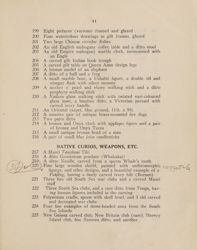 199 Eight pictures (various) framed and glazed » 200 Four watercolour drawings in gilt frames, glazed 201 Two large Chinese circular dishes 202 An old English mahogany coffee table and a ditto. stool 203 An old Empire mahogany marble clock, surmounted with an Eagle 204 A carved gilt Italian book trough 205 A carved gilt table on Queen Anne design legs 206 <A bronze model of an elephant 207 A ditto of a bull and a frog 208 A small marble boar, a Ushabti figure, a double oil and vinegar flask with silver mounts 209 A mother o’ pearl and ebony walking stick and a ditto porphyry walking stick 210 A Nailsea glass walking stick with twisted vari-coloured glass inset, a bamboo ditto, a Victorian parasol with carved ivory handle Zi1.. An Oriental carpet, blue; sround, 11) ft. x Oft. 212 A massive pair of antique brass-mounted fire dogs 213 Two pairs ditto 214 A bronze and Onyx clock with applique figure and a pair of bronze and Onyx Tazza 215 A small antique bronze head of a man 216 A pair of small blue john candlesticks NATIVE CURIOS, WEAPONS, ETC. 217 A Maori Tangiwai Tiki 218 A ditto Greenstone pendant Pemalanai) 219), A ditto Needle, carved from a sperm Whale’s tooth SZ Ay figures, and other designs, and a beautiful example of a Pavahg, having a finely carved ivory hilt (Borneo) 221 ‘Three fine old South Sea war clubs and a carved Maori staff 222 ' Three South*Sea clubs, and a rare Ate from Tonga, hav- ing human figures included in the carving 223 Polynesian cradle, spoon with shell bowl, and 3 old carved and decorated war clubs 224 Four fine examples of stone-headed axes from the South Sea Islands 225 New Guinea carved club, New Britain club (rare), Hervey Island club, fine Samoan ditto, and another